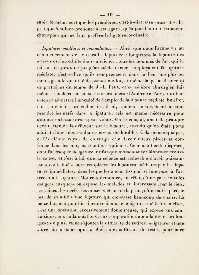 subir le même sort que les premières, c’est-à-dire, être proscrites. La pratique à si bien prononcé à cet égard, qu’aujourd’hui il n’est aucun chirurgien qui ne leur préfère la ligature ordinaire. Ligatures médiates et immédiates. — Ainsi que nous l’avons vu au commencement de ce travail, depuis fort longtemps la ligature des artères est introduite dans la science; tous les hommes de l’art qui la mirent en pratique jusqu’au siècle dernier employaient là ligature médiate, c’est-à-dire qu’ils comprenaient dans le lien une plus ou moins grande quantité de parties molles, et meme la peau. Beaucoup de praticiens du temps de J.-L. Petit, et ce célèbre chirurgien lui- mème, renchérirent encore sur les idées d’Ambroise Paré, qui ten¬ daient à admettre l’inocuité de l’emploi de la ligature médiate. En effet, non-seulement, prétendent-ils, il n’y a aucun inconvénient à com¬ prendre les nerfs dans la ligature; cela est même nécessaire pour s’opposer à l’issue des esprits vitaux. On le conçoit, une telle pratique devait jeter de la défaveur sur la ligature, attendu qu’on était porté à lui attribuer des résultats souvent déplorables. Cela ne manqua pas, et l’Académie royale de chirurgie crut devoir mieux placer sa con¬ fiance dans les moyens réputés styptiques. Cependant cette disgrâce^ dont fut frappée la ligature, ne fut que momentanée : Monro en trouva la cause, et c’est à lui que la science est redevable d’avoir puissam¬ ment contribué à faire remplacer les ligatures médiates par les liga¬ tures immédiates, dans lesquelles aucun tissu n\ st interposé à l’ar¬ tère et à la ligature. Monro a démontré, en effet, d’une part, tous les dangers auxquels on expose les malades en intéressant, parle lien, les veines, les nerfs , les muscles et même la peau ; d’une autre parC le peu de solidité d’une ligature qui embrasse beaucoup de chairs. Là ne se bornent point ies inconvénients de la ligature médiate: en effet, c'est une opération excessivement douloureuse, qui expose aux con- vul sions, aux inflammations, aux suppurations abondantes et prolon¬ gées ; de plus, vient s’ajouter la difficulté de retirer la ligature ; et une autre circonstance qui, à elle seule, suffirait, de reste, pour faire