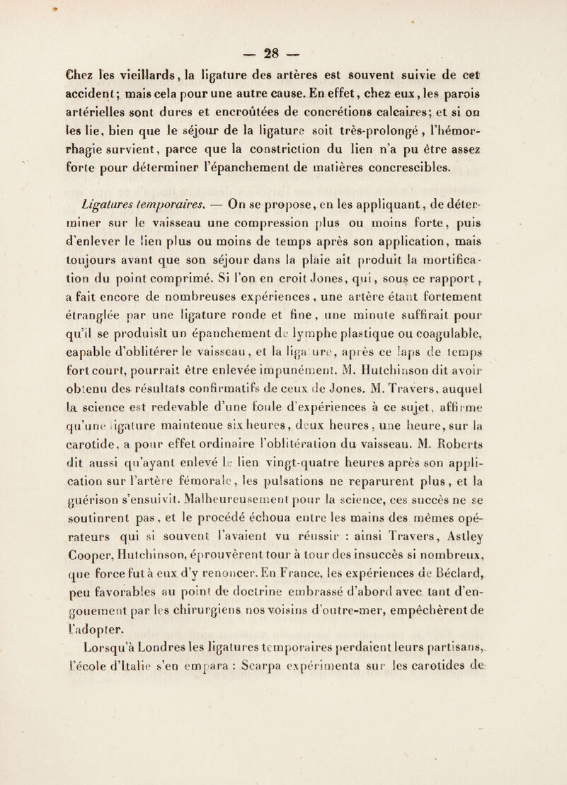 Chez les vieillards, la ligature des artères est souvent suivie de cet accident; mais cela pour une autre cause. En effet, chez eux, les parois artérielles sont dures et encroûtées de concrétions calcaires; et si on les lie, bien que le séjour de la ligature soit très-prolongé , l’hémor¬ rhagie survient, parce que la constrictîon du lien n’a pu être assez forte pour déterminer l’épanchement de matières concrescibles. Ligatures temporaires. — On se propose, en les appliquant, de déter¬ miner sur le vaisseau une compression plus ou moins forte, puis d'enlever le lien plus ou moins de temps après son application, mais toujours avant que son séjour dans la plaie ait produit la mortifica¬ tion du point comprimé. Si l’on en croit Jones, qui, sous ce rapport, a fait encore de nombreuses expériences , une artère étant fortement étranglée par une ligature ronde et fine, une minute suffirait pour qu’il se produisît un épanchement de lymphe plastique ou coagulable, capable d’oblitérer le vaisseau, et la ligaure, après ce laps de temps fort court, pourrait être enlevée impunément. M. Hutchinson dit avoir obtenu des résultats confirmatifs de ceux de Jones. M. Travers, auquel lit science est redevable d’une foule d’expériences à ce sujet, affirme qu’une ligature maintenue six heures, deux heures, une heure, sur la carotide, a pour effet ordinaire l’oblitération du vaisseau. M. Roberts dit aussi qu’ayant enlevé le lien vingt-quatre heures après son appli¬ cation sur l’artère fémorale, les pulsations ne reparurent plus, et la guérison s’ensuivit. Malheureusement pour la science, ces succès ne se soutinrent pas, et le procédé échoua entre les mains des mêmes opé¬ rateurs qui si souvent l’avaient vu réussir : ainsi Travers, Àstley Cooper, Hutchinson, éprouvèrent tour à tour des insuccès si nombreux, que force fut à eux d’y renoncer. En France, les expériences de Béclard, peu favorables au point de doctrine embrassé d’abord avec tant d’en¬ gouement par les chirurgiens nos voisins d’outre-mer, empêchèrent de l’adopter. Lorsqu’à Londres les ligatures temporaires perdaient leurs partisans, l’école d’Italie s’en empara : Searpa expérimenta sur les carotides de