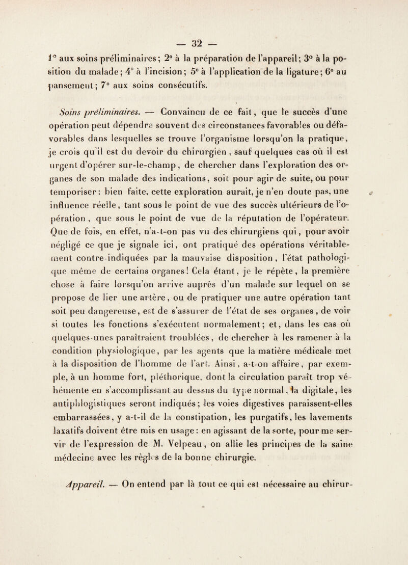 1° aux soins préliminaires; 2° à la préparation de l’appareil; 3° à la po¬ sition du malade; 4° à l’incision; 5° à l’application de la ligature; 6° au pansement; 7° aux soins consécutifs. Soins préliminaires. — Convaincu de ce fait, que le succès d’une opération peut dépendre souvent des circonstances favorables ou défa¬ vorables dans lesquelles se trouve l’organisme lorsqu’on la pratique, je crois qu il est du devoir du chirurgien , sauf quelques cas où il est urgent d’opérer sur-le-champ, de chercher dans l’exploration des or¬ ganes de son malade des indications, soit pour agir de suite, ou pour temporiser: bien faite, cette exploration aurait, je n’en doute pas, une influence réelle, tant sous le point de vue des succès ultérieurs de l’o¬ pération , que sous le point de vue de la réputation de l’opérateur. Que de fois, en effet, n’a-t-on pas vu des chirurgiens qui, pour avoir négligé ce que je signale ici, ont pratiqué des opérations véritable¬ ment contre indiquées par la mauvaise disposition , l’état pathologi¬ que même de certains organes! Cela étant, je le répète, la première chose à faire lorsqu’on arrive auprès d’un malade sur lequel on se propose de lier une artère, ou de pratiquer une autre opération tant soit peu dangereuse, est de s’assurer de l’état de ses organes, de voir si toutes les fonctions s’exécutent normalement; et, dans les cas où quelques-unes paraîtraient troublées, de chercher à les ramener à la condition physiologique, par les agents que la matière médicale met a la disposition de l’homme de l’art. Ainsi, a-t-on affaire, par exem¬ ple, à un homme fort, pléthorique, dont la circulation paraît trop vé¬ hémente en s’accomplissant au dessus du type normal, la digitale, les antiphlogistiques seront indiqués ; les voies digestives paraissent-elles embarrassées, y a-t-il de la constipation, les purgatifs, les lavements laxatifs doivent être mis en usage : en agissant de la sorte, pour me ser¬ vir de l’expression de M. Velpeau, on allie les principes de la saine médecine avec les règles de la bonne chirurgie. Appareil. — On entend par là tout ce qui est nécessaire au chirur-