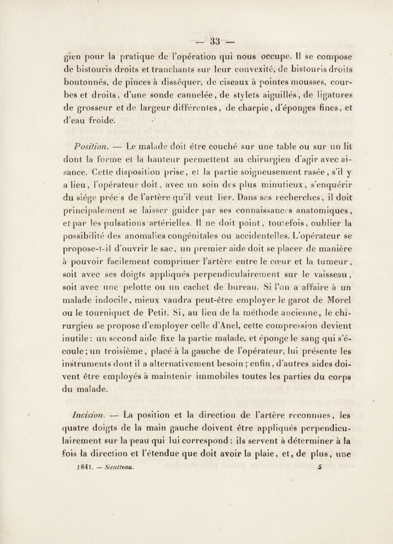 gien pour la pratique de l’opération qui nous occupe. Il se compose de bistouris droits et tranchants sur leur convexité, de bistouris droits boutonnés, de pinces à disséquer, de ciseaux à pointes mousses, cour¬ bes et droits, d’une sonde cannelée, de stylets aiguillés, de ligatures de grosseur et de largeur différentes, de charpie, d’éponges fines, et d’eau froide. Position. — Le malade doit être couché sur une table ou sur un lit dont la forme et !a hauteur permettent au chirurgien d'agir avec ai¬ sance. Cette disposition prise, et la partie soigneusement rasée, s’il y a lieu, l’opérateur doit, avec un soin des plus minutieux, s’enquérir du siège préc s de l’artère qu’il veut lier. Dans ses recherches, i! doit principalement se laisser guider par ses connaissances anatomiques, et par les pulsations artérielles. Il ne doit point, toutefois, oublier la possibilité des anomalies congénitales ou accidentelles. L’opérateur se propose-t-il d’ouvrir le sac, un premier aide doit se placer de manière à pouvoir facilement comprimer l’artère entre le cœur et la tumeur, soit avec ses doigts appliqués perpendiculairement sur le vaisseau, soit avec une pelotte ou un cachet de bureau. Si Ton a affaire à un malade indocile, mieux vaudra peut-être employer le garot de Morel ou le tourniquet de Petit. Si, au lieu de la méthode ancienne, le chi¬ rurgien se propose d’employer celle d’Anel, cette compression devient inutile : un second aide fixe la partie malade, et éponge le sang qui s’é¬ coule; un troisième, placé à la gauche de l’opérateur, lui présente les instruments dont il a alternativement besoin ; enfin, d’autres aides doi¬ vent être employés à maintenir immobiles toutes les parties du corps du malade. Incision. — La position et la direction de l’artère reconnues, les quatre doigts de la main gauche doivent être appliqués perpendicu¬ lairement sur la peau qui lui correspond : ils servent à déterminer à la fois la direction et l’étendue que doit avoir la plaie, et, de plus, une J84t.—Sicatteau. 5