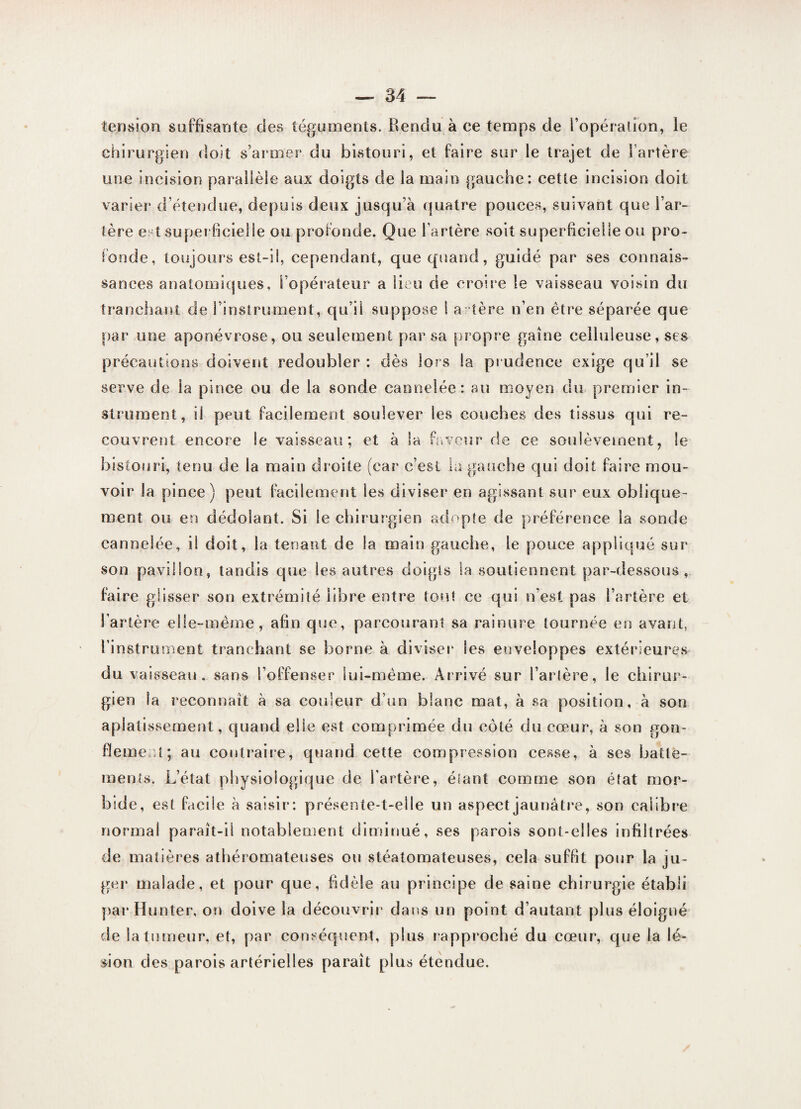 tension suffisante des téguments. Rendu à ce temps de l’opération, le chirurgien doit s’armer du bistouri, et faire sur le trajet de l’artère une incision parallèle aux doigts de la main gauche: cette incision doit varier d étendue, depuis deux jusqu’à quatre pouces, suivant que l’ar¬ tère est superficielle ou profonde. Que l’artère soit superficielle ou pro¬ fonde, toujours est-il, cependant, que quand, guidé par ses connais¬ sances anatomiques, l’opérateur a lieu de croire le vaisseau voisin du tranchant de l’instrument, qu’il suppose 1 altère n’en être séparée que par une aponévrose, ou seulement par sa propre gaine celluleuse, ses précautions doivent redoubler : dès lors la pr udence exige qu’il se serve de la pince ou de la sonde cannelée: au moyen du premier in¬ strument, il peut facilement soulever les couches des tissus qui re¬ couvrent encore le vaisseau; et à la faveur de ce soulèvement, le bistouri, tenu de la main droite (car c’est la gauche qui doit faire mou¬ voir la pince) peut facilement les diviser en agissant sur eux oblique¬ ment ou en dédoîant. Si le chirurgien adopte de préférence la sonde cannelée, il doit, la tenant de la main gauche, le pouce appliqué sur son pavillon, tandis que les autres doigts la soutiennent par-dessous, faire glisser son extrémité libre entre tout ce qui n’est pas l’artère et l’artère elle-même, afin que, parcourant sa rainure tournée en avant, l’instrument tranchant se borne à diviser les enveloppes extérieures du vaisseau, sans l’offenser lui-même. Arrivé sur l’artère, le chirur¬ gien la reconnaît à sa couleur d’un blanc mat, à sa position, à son aplatissement, quand elle est comprimée du côté du cœur, à son gon¬ flement; au contraire, quand cette compression cesse, à ses batte¬ ments. L’état physiologique de l'artère, élant comme son état mor¬ bide, est facile à saisir: présente-t-elle un aspect jaunâtre, son calibre normal paraît-il notablement diminué, ses parois sont-elles infiltrées de matières athéromateuses ou stéatomateuses, cela suffit pour la ju¬ ger' malade, et pour que, fidèle au principe de saine chirurgie établi par Hunter, on doive la découvrir dans un point d’autant plus éloigné de la tumeur, et, par conséquent, plus rapproché du cœur, que la lé- don des parois artérielles paraît plus étendue.