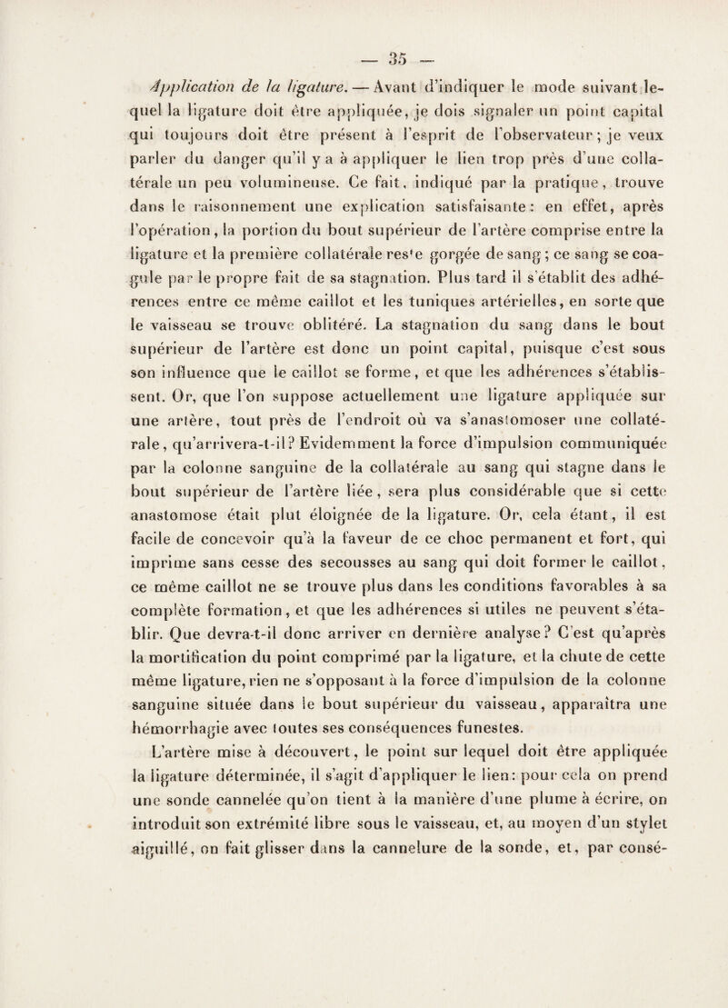 Application de la ligature. — Avant d’indiquer le mode suivant le¬ quel la ligature doit être appliquée, je dois signaler un point capital qui toujours doit être présent à l’esprit de l’observateur ; je veux parler du danger qu’il y a à appliquer le lien trop près d une colla¬ térale un peu volumineuse. Ce fait, indiqué par la pratique, trouve dans le raisonnement une explication satisfaisante: en effet, après l’opération, la portion du bout supérieur de Tarière comprise entre la ligature et la première collatérale res*e gorgée de sang ; ce sang se coa¬ gule par le propre fait de sa stagnation. Plus tard il s’établit des adhé¬ rences entre ce même caillot et les tuniques artérielles, en sorte que le vaisseau se trouve oblitéré. La stagnation du sang dans le bout supérieur de l’artère est donc un point capital, puisque c’est sous son influence que le caillot se forme, et que les adhérences s’établis¬ sent. Or, que l’on suppose actuellement une ligature appliquée sur une artère, tout près de l’endroit où va s’anastomoser une collaté¬ rale, qu’arrivera-t-il? Evidemment la force d’impulsion communiquée par la colonne sanguine de la collatérale au sang qui stagne dans le bout supérieur de l’artère liée, sera plus considérable que si cette anastomose était plut éloignée de la ligature. Or, cela étant, il est facile de concevoir qu’à la faveur de ce choc permanent et fort, qui imprime sans cesse des secousses au sang qui doit former le caillot, ce même caillot ne se trouve plus dans les conditions favorables à sa complète formation, et que les adhérences si utiles ne peuvent s’éta¬ blir. Que devra-t-il donc arriver en dernière analyse? C’est qu’après la mortification du point comprimé par la ligature, et la chute de cette même ligature, rien ne s’opposant à la force d’impulsion de la colonne sanguine située dans le bout supérieur du vaisseau, apparaîtra une hémorrhagie avec lotîtes ses conséquences funestes. L’artère mise à découvert, le point sur lequel doit être appliquée la ligature déterminée, il s’agit d’appliquer le lien: pour cela on prend une sonde cannelée qu’on tient à la manière d’une plume à écrire, on introduit son extrémité libre sous le vaisseau, et, au moyen d’un stylet aiguillé, on fait glisser dans la cannelure de la sonde, et, par cotisé-