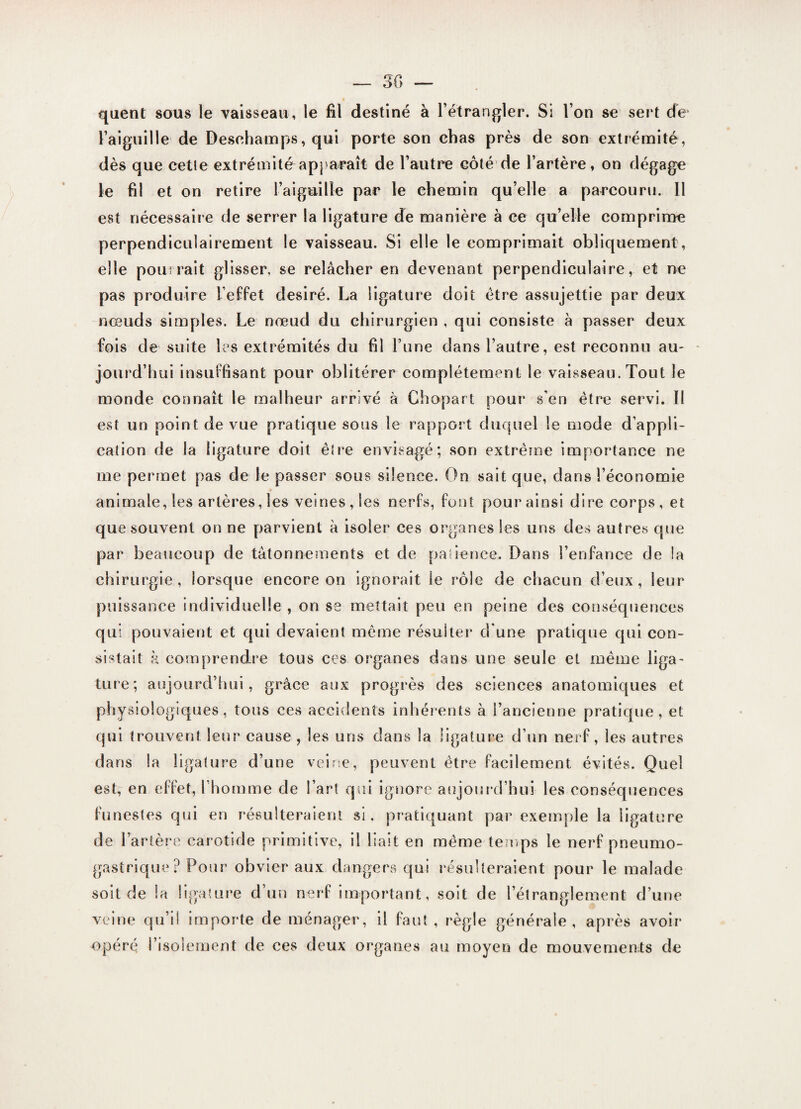 quent sous le vaisseau, le fil destiné à l’étrangler. Si l’on se sert de l’aiguille de Desehamps, qui porte son chas près de son extrémité, dès que cette extrémité apparaît de l’autre côté de l’artère, on dégage le fil et on retire l’aiguille par le chemin qu’elle a parcouru. 11 est nécessaire de serrer la ligature de manière à ce qu’elle comprime perpendiculairement le vaisseau. Si elle le comprimait obliquement , elle pourrait glisser, se relâcher en devenant perpendiculaire, et ne pas produire l’effet désiré. La ligature doit être assujettie par deux nœuds simples. Le nœud du chirurgien , qui consiste à passer deux fois de suite les extrémités du fil l’une dans l’autre, est reconnu au¬ jourd’hui insuffisant pour oblitérer complètement le vaisseau. Tout le monde connaît le malheur arrivé à Chopart pour s’en être servi. II est un point de vue pratique sous le rapport duquel le mode d’appli¬ cation de la ligature doit être envisagé; son extrême importance ne me permet pas de le passer sous silence. On sait que, dans l’économie animale, les artères, les veines, les nerfs, font pour ainsi dire corps, et que souvent on ne parvient à isoler ces organes les uns des autres que par beaucoup de tâtonnements et de patience. Dans l’enfance de la chirurgie, lorsque encore on ignorait le rôle de chacun d’eux, leur puissance individuelle , on se mettait peu en peine des conséquences qui pouvaient et qui devaient meme résulter d'une pratique qui con¬ sistait k comprendre tous ces organes dans une seule et même liga¬ ture; aujourd’hui, grâce aux progrès des sciences anatomiques et physiologiques, tous ces accidents inhérents à l’ancienne pratique, et qui trouvent leur cause , les uns dans la ligature d’un nerf, les autres dans la ligature d’une veine, peuvent être facilement évités. Quel est, en effet, l’homme de l’art qui ignore aujourd’hui les conséquences funestes qui en résulteraient si, pratiquant par exemple la ligature de l’artère carotide primitive, il liait en même temps le nerf pneumo¬ gastrique? Pour obvier aux dangers qui résulteraient pour le malade soit de la ligature d’un nerf important, soit de l’étranglement d’une veine qu’il importe de ménager, il faut , règle générale, après avoir opéré l’isolement de ces deux organes au moyen de mouvements de