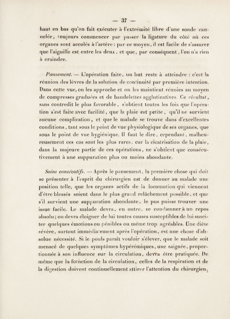 haut en bas qu’on fait exécuter à l’extrémité libre d’une sonde can¬ nelée, toujours commencer par passer la ligature du côté où ces organes sont accolés à l’artère: par ce moyen, il est facile de s’assurer que l’aiguille est entre les deux , et que, par conséquent, l’on n’a rien à craindre. Pansement. — L’opération faite, un but reste à atteindre : c’est la réunion des lèvres de la solution de continuité par première intention. Dans cette vue, on les approche et on les maintient réunies au moyen de compresses graduées et de bandelettes agglutinatives. Ce résultat, sans contredit le plus favorable, s’obtient toutes les fois que l’opéra¬ tion s’est faite avec facilité, que la plaie est petite, qu’il ne survient aucune complication, et que le malade se trouve dans d’excellentes conditions , tant sous le point de vue physiologique de ses organes, que sous le point de vue hygiénique. Il faut le dire, cependant, malheu¬ reusement ces cas sont les plus rares, car la cicatrisation de la plaie, dans la majeure partie de ces opérations, ne s’obtient que consécu¬ tivement à une suppuration plus ou moins abondante. Soins consécutifs. —Après le pansement, la première chose qui doit se présenter à l’esprit du chirurgien est de donner au malade une position telle, que les organes actifs de la locomotion qui viennent d’ètre blessés soient dans le plus grand relâchement possible, et que s’il survient une suppuration abondante, le pus puisse trouver une issue facile. Le malade devra, en outre, se condamner à un repos absolu ; on devra éloigner de lui toutes causes susceptibles de lui susci¬ ter quelques émotions ou pénibles ou même trop agréables. Une diète .sévère, surtout immédiatement après l’opération, est une chose d’ab¬ solue nécessité. Si le pouls paraît vouloir s’élever, que le malade soit menacé de quelques symptômes hypérémiques, une saignée, propor¬ tionnée à son influence sur la circulation, devra être pratiquée. De même que la foinetion de la circulation, celles de la respiration et de la digestion doivent continuellement attirer l’attention du chirurgien.