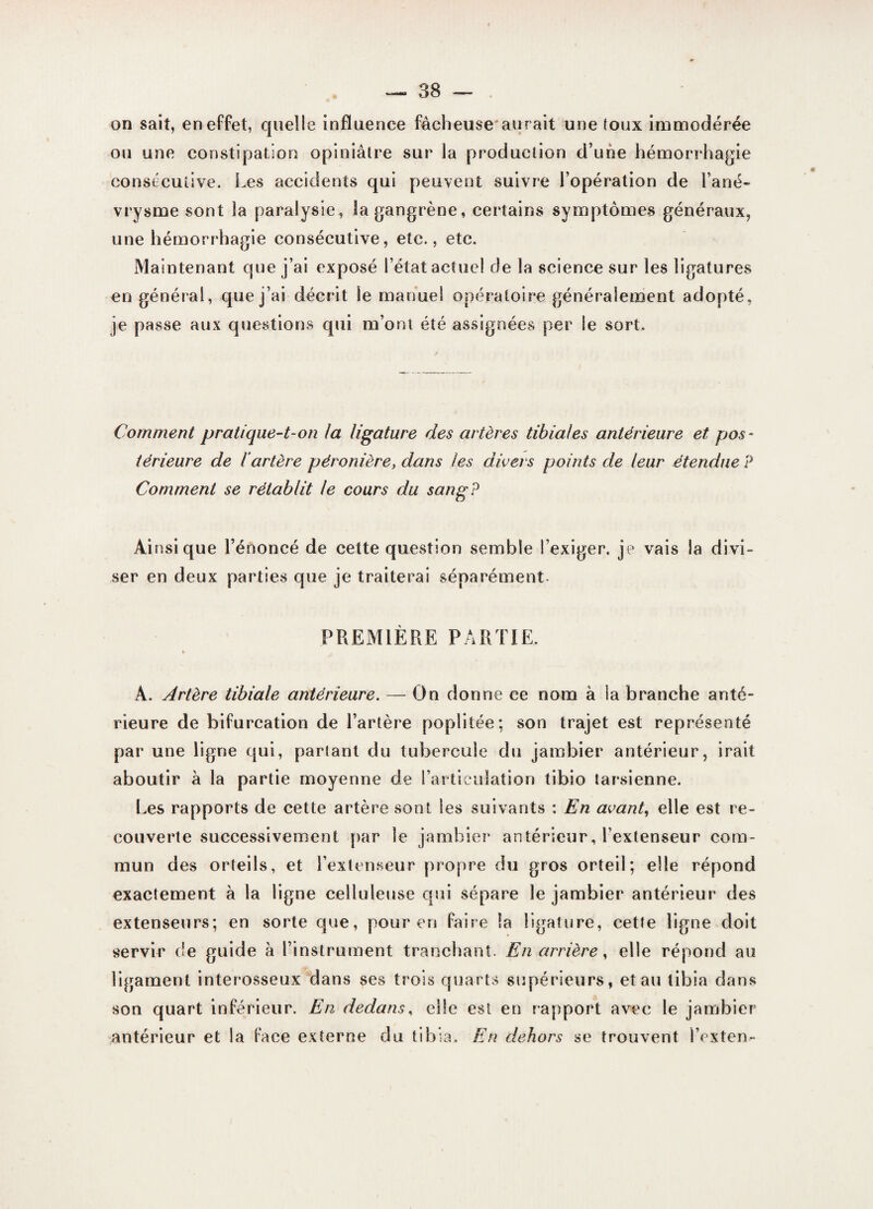 on sait, en effet, quelle influence fâcheuse* aurait une toux immodérée ou une constipation opiniâtre sur la production d’une hémorrhagie consécutive. Les accidents qui peuvent suivre l’opération de l’ané¬ vrysme sont la paralysie, la gangrène, certains symptômes généraux, une hémorrhagie consécutive, etc., etc. Maintenant que j’ai exposé l’état actuel de la science sur les ligatures en général, que j’ai décrit le manuel opératoire généralement adopté, je passe aux questions qui m’ont été assignées per le sort. Comment pratique-t-on la ligature des artères tibiales antérieure et pos¬ térieure de iartère péronière, dans les divers points de leur étendue P Comment se rétablit le cours du sang? Ai nsi que l’énoncé de cette question semble l’exiger, je vais la divi¬ ser en deux parties que je traiterai séparément PREMIÈRE PARTIE. » À. Artère tibiale antérieure. — On donne ce nom à la branche anté¬ rieure de bifurcation de l’artère poplitée; son trajet est représenté par une ligne qui, parlant du tubercule du jambier antérieur, irait aboutir à la partie moyenne de l’articulation tibio tarsienne. Les rapports de cette artère sont les suivants : En avant, elle est re¬ couverte successivement par le jambier antérieur, l’extenseur com¬ mun des orteils, et l’extenseur propre du gros orteil; elle répond exactement à la ligne celluleuse qui sépare le jambier antérieur des extenseurs; en sorte que, pour en faire la ligature, cette ligne doit servir de guide à l’instrument tranchant. En arrière, elle répond au ligament interosseux dans ses trois quarts supérieurs, et au tibia dans son quart inférieur. En dedans, elle est en rapport avec le jambier antérieur et la face externe du tibia. En dehors se trouvent l’exten-