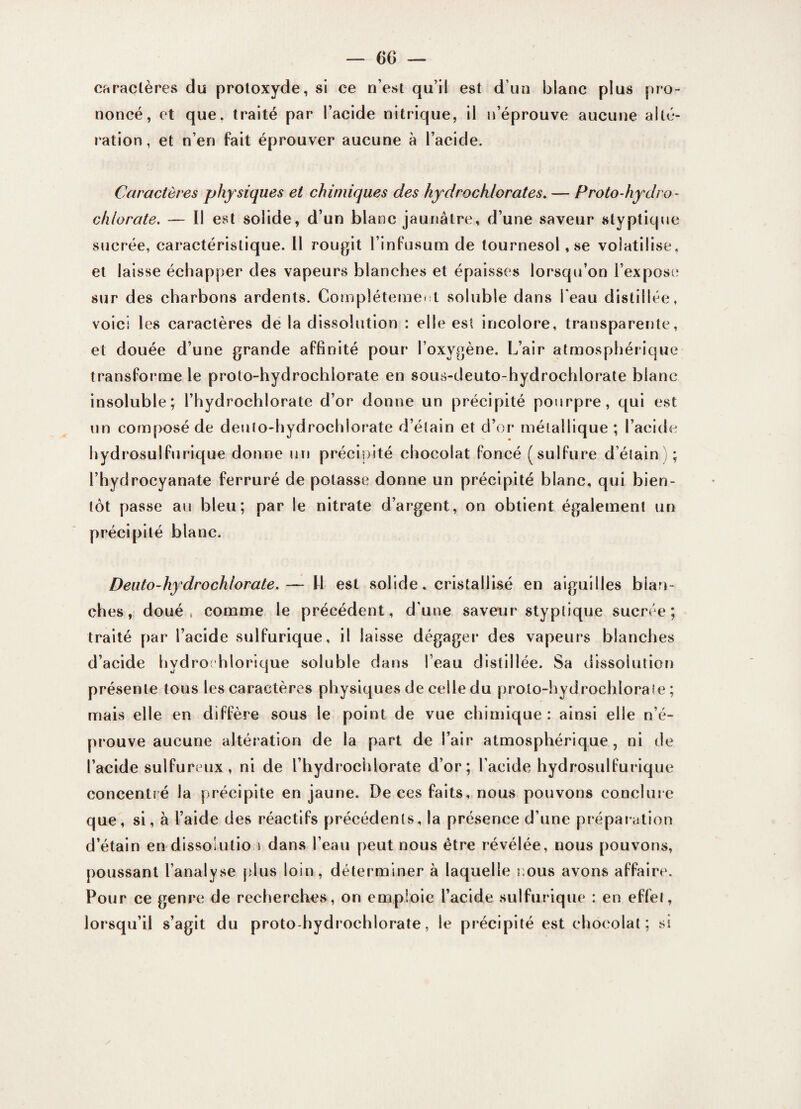 caractères du protoxyde, si ce n’est qu’il est d’un blanc plus pro¬ noncé, et que. traité par l’acide nitrique, il n’éprouve aucune alté¬ ration, et n’en fait éprouver aucune à l’acide. Caractères physiques et chimiques des hydrochlorates. — Protodiydro- chlorate. — Il est solide, d’un blanc jaunâtre, d’une saveur styptique sucrée, caractéristique. Il rougit l’infusum de tournesol, se volatilise, et laisse échapper des vapeurs blanches et épaisses lorsqu’on l’expose sur des charbons ardents. Complètement soluble dans beau distillée, voici les caractères de la dissolution : elle est incolore, transparente, et douée d’une grande affinité pour l’oxygène. L’air atmosphérique transforme le proto-hydrochlorate en sous-deuto-hydrochlorate blanc insoluble; l’hydrochlorate d’or donne un précipité pourpre, qui est un composé de deuio-hydrochlorate d’étain et d’or méiallique ; l’acide hydrosulfurique donne un précipité chocolat Poncé (sulfure d’étain); l’hydrocyanate ferruré de potasse donne un précipité blanc, qui bien¬ tôt passe au bleu; par le nitrate d’argent, on obtient également un précipité blanc. Deuto-hydrochlorate.— fl est solide. cristallisé en aiguilles blan¬ ches, doué» comme le précédent, d'une saveur styptique sucrée; traité par l’acide sulfurique, il laisse dégager des vapeurs blanches d’acide hydro hlorique soluble dans beau distillée. Sa dissolution présente tous les caractères physiques de celle du proto-hydrochlorate; mais elle en diffère sous le point de vue chimique : ainsi elle n’é¬ prouve aucune altération de la part de bair atmosphérique, ni de l’acide sulfureux, ni de l’hydrochlorate d’or; l’acide hydrosulfurique concentré la précipite en jaune. De ces faits, nous pouvons conclure que, si, à l’aide des réactifs précédents, la présence d’une préparation d’étain en dissolution dans beau peut nous être révélée, nous pouvons, poussant l’analyse plus loin, déterminer à laquelle cous avons affaire. Pour ce genre de recherches, on emploie l’acide sulfurique : en effet, lorsqu’il s’agit du proto-hydrochlorate, le précipité est chocolat ; si