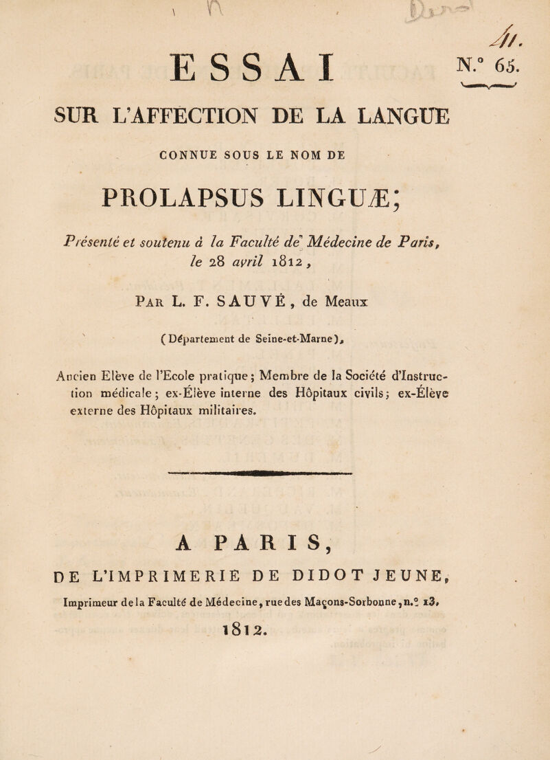 SUR L’AFFECTION DE LA LANGUE CONNUE SOUS LE NOM DE PROLAPSUS linguæ; Présenté et soutenu à la Faculté de Médecine de Paris, le 28 avril 1812* Par L. F. SAUVÉ, de Meaux (Département de Seine-efc-Marne), Ancien Elève de FEcole pratique; Membre de la Société d’instruc¬ tion médicale; ex-Éiève interne des Hôpitaux civils; ex-ËIèvc externe des Hôpitaux militaires. A PARIS, DE L’IMPRIMERIE DE DIDOT JEUNE, Imprimeur delà Faculté de Médecine, rue des Maçons-Sorbonne ,11.® i3# 1812,