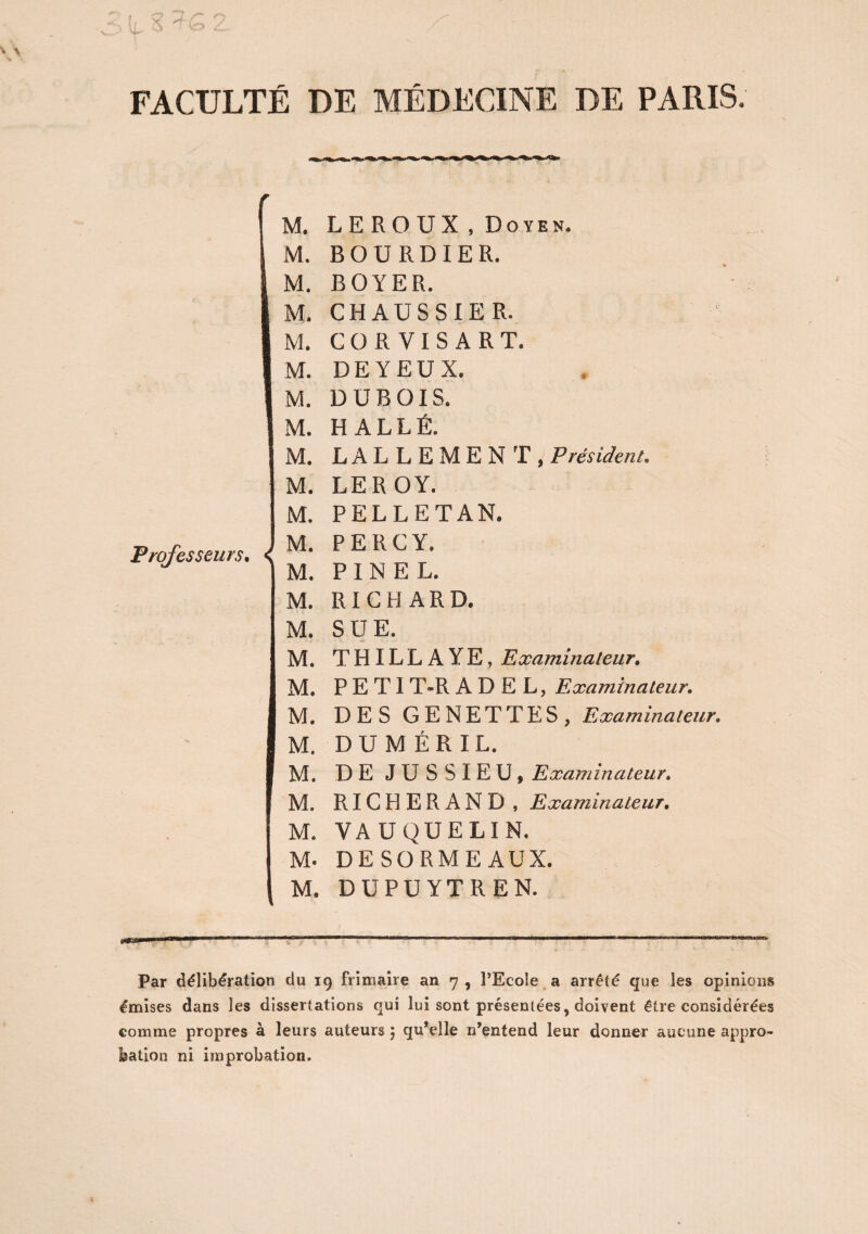 FACULTÉ DE MÉDECINE DE PARIS. M. L E R O U X , Do yen. M. B O U RD IER. IM. BOYER. M. CHAUSSIER. M. COR VI S A RT. M. DE Y EUX. M. DUBOIS. M. HALLE. M. M. Professeurs, M. M. M. M. M. IM. M. M. M. M. M. M- M. L A L L E M E N T , Président, LEROY. PELLETAN. PERCY. PINEL. RICHARD. SUE. THILLAYE, Examinateur. P E TI T-R A D E L, Examinateur. DES GENET T ES, Examinateur. DU M ÉR IL. DE JUSSIEU, Examinateur. RICHERAND , Examinateur. VA UQUELIN. DE SORME AUX. DUPUYTREN. Par délibération du 19 frimaire an 7 , l’Ecole a arrêté que les opinions émises dans les dissertations qui lui sont présentées, doivent être considérées comme propres à leurs auteurs ; qu’elle n’entend leur donner aucune appro¬ bation ni improbation.