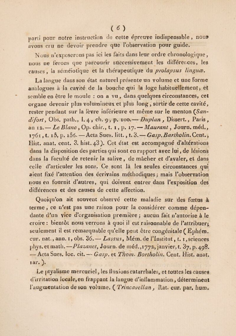 parti pour notre instruction de cette épreuve indispensable , noua avons cru ne devoir prendre que l’observation pour guide. Nous n’exposerons pas ici les faits dans leur ordre chronologique, nous ne ferons que parcourir successivement les différences, les causes , la séméiotique et la thérapeutique du prolapsus linguœ, La langue dans son état naturel présente un volume et une Forme analogues à la cavité de la bouche qui la loge habituellement, et semble en être le moule : on a vu, dans quelques circonstances, cet organe devenir plus volumineux et plus long, sortir de cette cavité, rester pendant sur la lèvre inférieure et même sur le menton (San- d'if orl, Obs. path,, I. 4 , ch. 9, p. 100.— Duplan y Dissert., Paris , an 12.— Le Blanc , Op. chir., t. 1, p. 17.— Maurant, Journ. méd., 1761, t. i5, p. i56.—-Acta Sues. litt., t. 3.— GasptBartholin»Cent., Hist. anat. cent. 3. hist.43). Cet état est accompagné d’altérations dans la disposition des parties qui sont en rapport avec lui, de lésions dans la faculté de retenir la salive, de mâcher et d’avaler, et dans celle d’articuler les sons. Ce sont là les seules circonstances qui aient fixé l’attention des écrivains méthodiques; mais l’observation nous en fournit d’autres, qui doivent entrer dans l’exposition des différences et des causes de cette affection. Quoiqu’on ait souvent observé cette maladie sur des foetus à terme , ce n’est pas une raison pour la considérer comme dépen¬ dante d’un vice d’organisation première ; aucun fait n’autorise à le croire: bientôt nous verrons à quoi i! est raisonnable de l’attribuer; seulement il est remarquable qu’elle peut être congénitale ( Ephém. cur. nat., ann. 1, obs. 36.— Lassas, Mém. de l’Institut, t. 1, sciences phys. et math.—Plazanet, Journ. de méd. ,1772, janvier, t. 3/, p.498. — Acta Sues. loc. cit. —- Gasp, et Thom. Bortholin. Cent. Hist. anat. rar. ). Le ptyalisme mercuriel, les fluxions catarrhales, et toutes les causes d'irritation locale,en frappant la langue d’inflammation, déterminent l’augmentation de son volume. ( Trincavdlan y Rat. cur. par, hum.