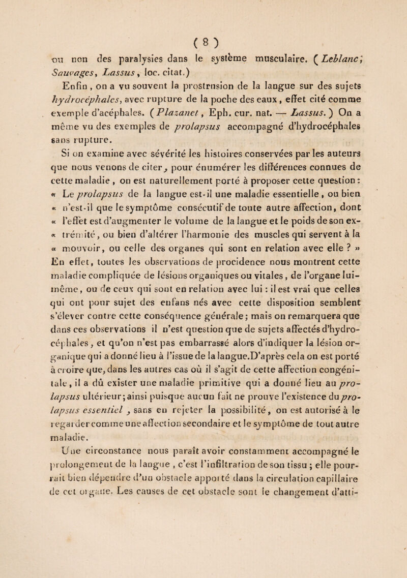 ou ncn cîes paralysies dans le système musculaire. ( Leblanc; Sauvages, Lassus , loc. citât.) Enfin , on a vu souvent la prqstrnsion de la langue sur des sujets hydrocéphales, avec rupture de la poche des eaux , effet cité comme exemple d’acéphales. ( Plazanet, Eph. cur. nat. — Lassus. ) On a même vu des exemples de prolapsus accompagné d’hydrocéphales sans rupture. Si on examine avec sévérité les histoires conservées parles auteurs que nous venons de citer ^ pour énumérer les différences connues de cette maladie , on est naturellement porté à proposer cette question : « Le prolapsus de la langue est*il une maladie essentielle, ou bien « n’est-il que le symptôme consécutif de toute autre affection, dont « 1 effet est d’augmenter le volume de la langue et le poids de son ex- « trémité, ou bien d’altérer l’harmonie des muscles qui servent à la « mouvoir, ou celle des organes qui sont en relation avec elle ? » En effet, toutes les observations de procidence nous montrent cette maladie compliquée de lésions organiques ou vitales, de l’organe lui- même, ou de ceux qui sont en relation avec lui : il est vrai que celles qui ont pour sujet des enfans nés avec cette disposition semblent s’élever contre cette conséquence générale; mais on remarquera que dans ces observations il n’est question que de sujets affectés d’hydro¬ céphales, et qu’on n’est pas embarrassé alors d’indiquer la lésion or¬ ganique qui a donné lieu à l’issue de la langue.D’après cela on est porté à croire que, dans les autres cas où il s’agit de cette affection congéni¬ tale, il a dû exister une maladie primitive qui a donné lieu au pro¬ lapsus ultérieur; ainsi puisque aucun fait ne prouve l’existence du pro¬ lapsus essentiel , sans en rejeter la possibilité, on est autorisé à le regarder comme une affect ion secondaire et le symptôme de tout autre maladie. Une circonstance nous paraît avoir constamment accompagné le prolongement de la langue , c’est l’infiltration de son tissu ; elle pour¬ rait bien dépendre d’un obstacle appor té dans la circulation capillaire de cci organe. Les causes de cet obstacle sont le changement d’atti-