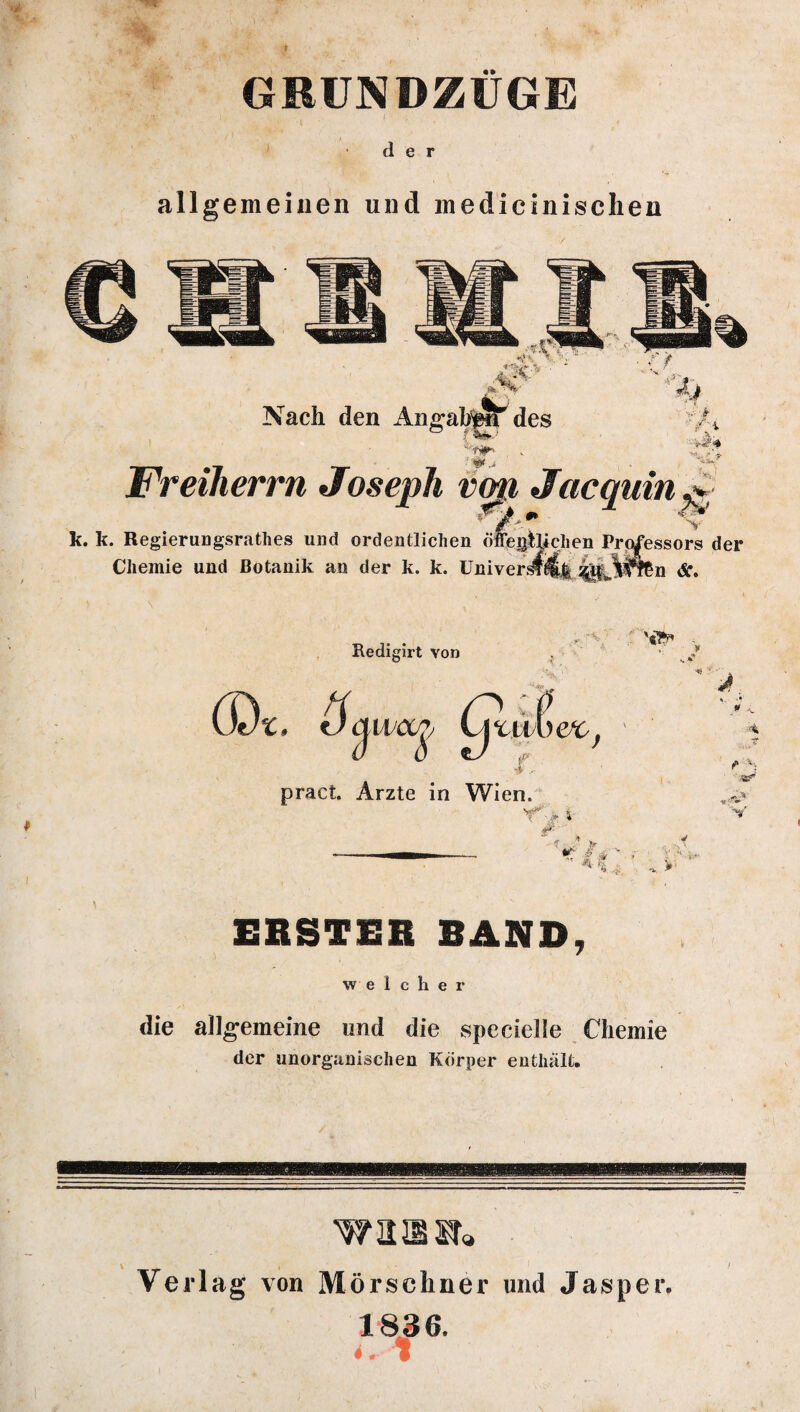 GRUNDZUGE I ' ' der allgemeinen und medicinisclien Nach den ■ #. ä TjjTi ■ v Freiherrn Joseph vmt Jacquin^ *' 'Ff-m ' V k. k. Regierungsrathes und ordentlichen öffegischen Professors der Jälffen Ä. Chemie und Botanik an der k. k. Univers Redigirt von pract. Arzte in Wien. r',* e- 'i $4 V 0 * $ ERSTEH BAND, welcher die allgemeine und die specielle Chemie der unorganischen Körper enthält. warnt* Verlag von Mörseliner und Jasper. 1836.