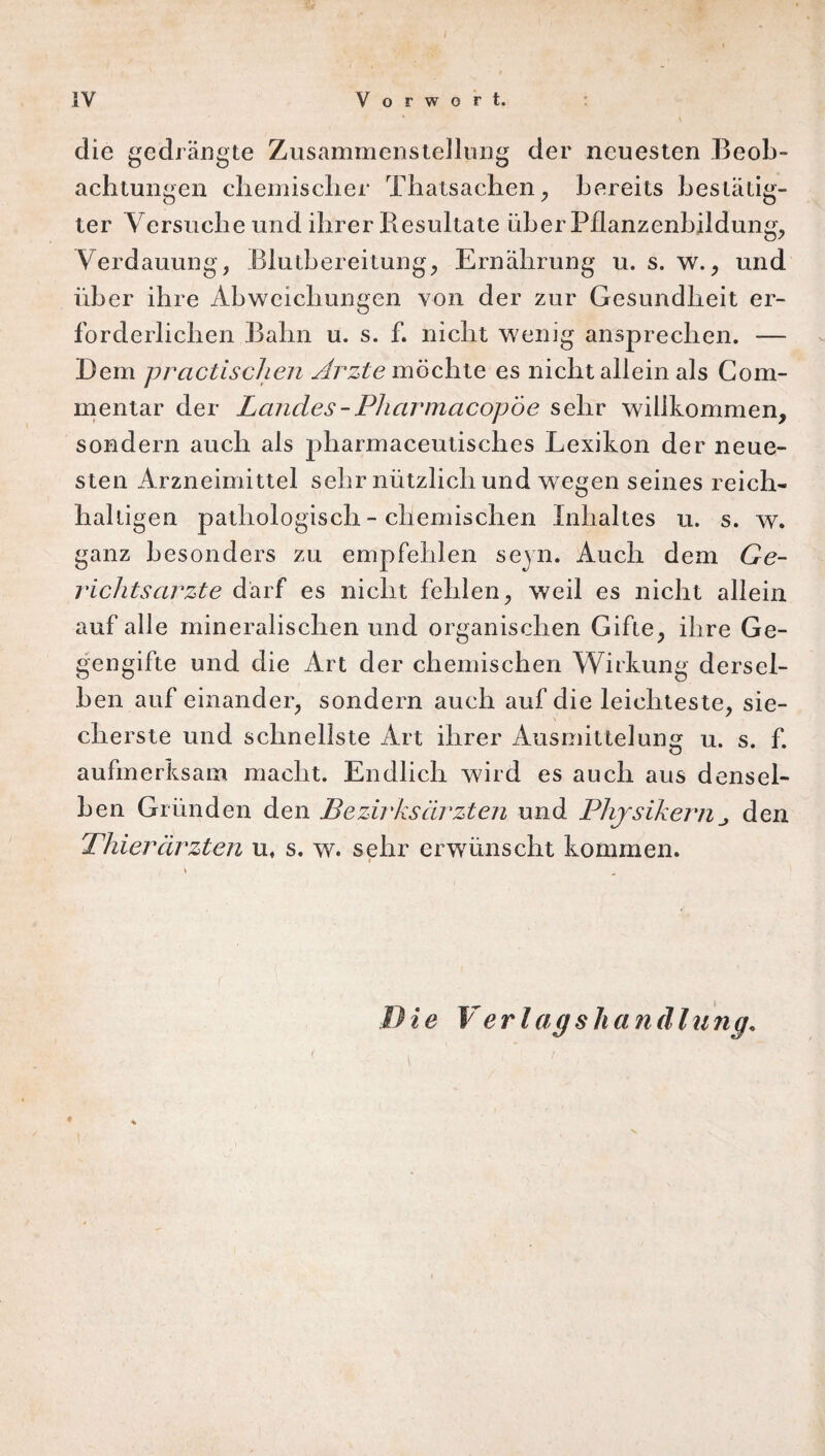 die gedrängte Zusammenstellung der neuesten Beob¬ achtungen chemischer Thalsachen, bereits bestätig¬ ter Versuche und ihrer Resultate über Pflanzenbildung, Verdauung, Blutbereitung, Ernährung u. s. w., und über ihre Abweichungen von der zur Gesundheit er¬ forderlichen Bahn u. s. f. nicht wenig ansprechen. — Dem practischen Arzte möchte es nicht allein als Com- mentar der Landes - Pharmacopoe sehr willkommen, sondern auch als pharmaceutisches Lexikon der neue¬ sten Arzneimittel sehr nützlich und wegen seines reich« haltigen pathologisch - chemischen Inhaltes u. s. w. ganz besonders zu empfehlen seyn. Auch dem Ge¬ richtsarzte darf es nicht fehlen, weil es nicht allein auf alle mineralischen und organischen Gifte, ihre Ge¬ gengifte und die Art der chemischen Wirkung dersel¬ ben auf einander, sondern auch auf die leichteste, sie- > cherste und schnellste Art ihrer Ausmittelung u. s. f. aufmerksam macht. Endlich wird es auch aus densel¬ ben Gründen den Bezirksärzten und Physikernden Thierärzten u. s. w. sehr erwünscht kommen. i ie Verlag sh an dl u ng.