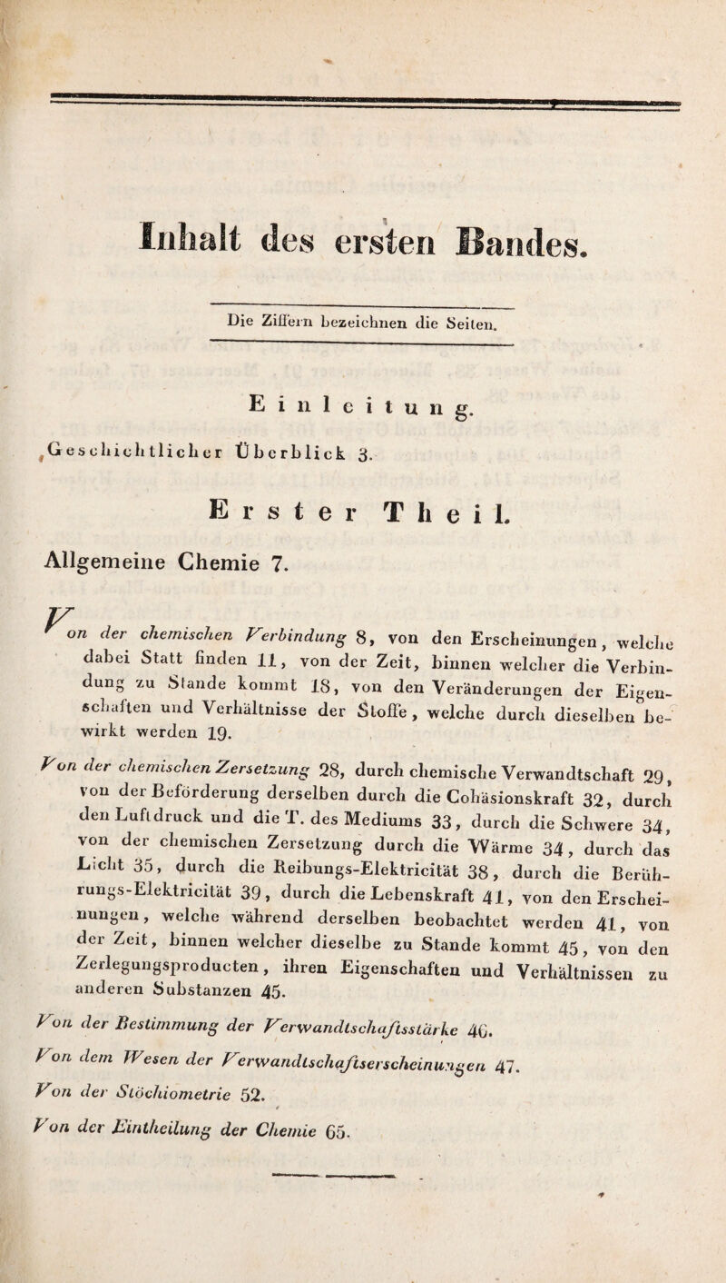 Inhalt des ersten Bandes Die Ziffern bezeichnen die Seiten. Einleitung. ^Geschichtlicher Überblick 3. Erster T h e i L Allgemeine Chemie 7. V, on der chemischen Verbindung 8, von den Erscheinungen, welche dabei Statt finden 11, von der Zeit, binnen welcher die Verbin¬ dung zu Stande kommt 18, von den Veränderungen der Eigen¬ schaften und Verhältnisse der Stoffe , welche durch dieselben be¬ wirkt werden IQ. Von der chemischen Zersetzung 28, durch chemische Verwandtschaft 29, von der Beförderung derselben durch die Cohäsionskraft 32, durch den Luftdruck und die T. des Mediums 33, durch die Schwere 34, von der chemischen Zersetzung durch die Wärme 34, durch das Licht 35, durch die Reibungs-Elektricität 38, durch die Berüh- rungs-Elektricität 39, durch die Lebenskraft 41, von den Erschei¬ nungen, welche während derselben beobachtet werden 41, von der Zeit, binnen welcher dieselbe zu Stande kommt 45, von den Zerlegungsproducten, ihren Eigenschaften und Verhältnissen zu anderen Substanzen 45. Von der Bestimmung der Ver wandlschafts stärke 4fi. Von dem Wesen der Verwandlschaftserscheinungen 47. Von der Stöchiometrie 52. t Von der Eintheilung der Chemie 65.