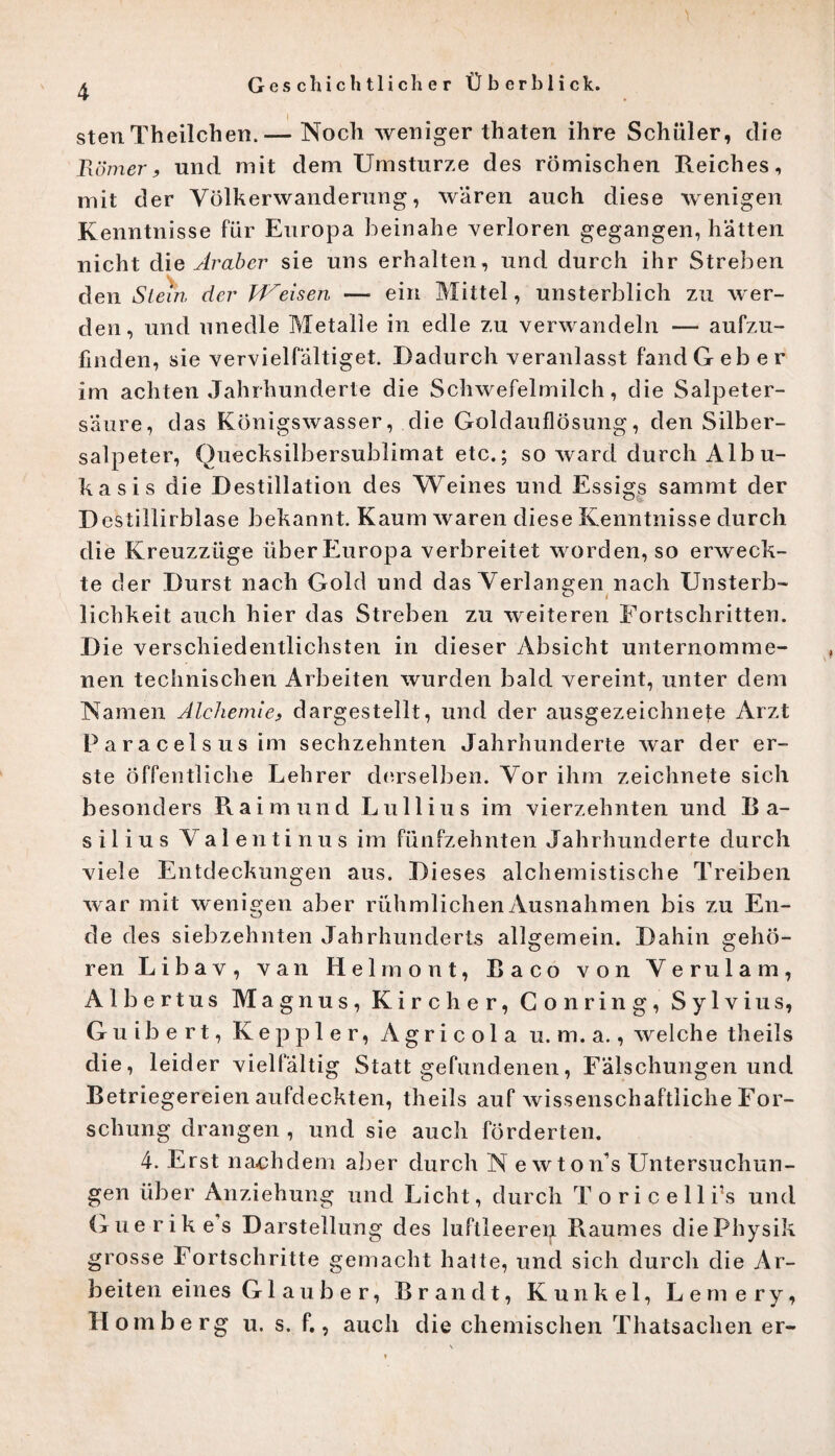 * stenTheilchen. — Noch weniger thaten ihre Schüler, die Römer, und mit dem Umstürze des römischen Reiches, mit der Völkerwanderung, wären auch diese wenigen Kenntnisse für Europa beinahe verloren gegangen, hätten nicht die Araber sie uns erhalten, und durch ihr Streben den Stein der Weisen — ein Mittel, unsterblich zu wer¬ den, und unedle Metalle in edle zu verwandeln — aufzu¬ finden, sie vervielfältiget. Dadurch veranlasst fand Geb er im achten Jahrhunderte die Schwefelmilch, die Salpeter¬ säure, das Königswasser, die Goldauflösung, den Silber¬ salpeter, Quecksilbersublimat etc.; so ward durch Alb u- kasis die Destillation des Weines und Essigs sammt der Destillirblase bekannt. Kaum waren diese Kenntnisse durch die Kreuzzüge über Europa verbreitet worden, so erweck¬ te der Durst nach Gold und das Verlangen nach Unsterb¬ lichkeit auch hier das Streben zu weiteren Fortschritten. Die verschiedentlichsten in dieser Absicht unternomme¬ nen technischen Arbeiten wurden bald vereint, unter dem Namen Alchemie, dargestellt, und der ausgezeichnete Arzt Paracelsus im sechzehnten Jahrhunderte war der er¬ ste öffentliche Lehrer derselben. Vor ihm zeichnete sich besonders Raimund Lull ins im vierzehnten und Ba¬ silius Valentinus im fünfzehnten Jahrhunderte durch viele Entdeckungen aus. Dieses alchemistische Treiben war mit wenigen aber rühmlichen Ausnahmen bis zu En¬ de des siebzehnten Jahrhunderts allgemein. Dahin gehö¬ ren Libav, van Helmont, Baco von Verulam, Albertus Magnus, Kir eher, Conring, Sylvius, G u ib e r t, K e p p 1 e r, A g r i c o 1 a u. m. a., welche theils die, leider vielfältig Statt gefundenen, Fälschungen und Retriegereien aufdeckten, theils auf wissenschaftliche For¬ schung drangen , und sie auch förderten. 4. Erst nachdem aber durch N e wton’s Untersuchun¬ gen über Anziehung und Licht, durch Toricelli’s und Guerikes Darstellung des luftleeren Raumes diePhysik grosse Fortschritte gemacht hatte, und sich durch die Ar¬ beiten eines G1 a u b e r, Brandt, Kunkel, Lern ery, Homberg u. s. f., auch die chemischen Thatsachen er-