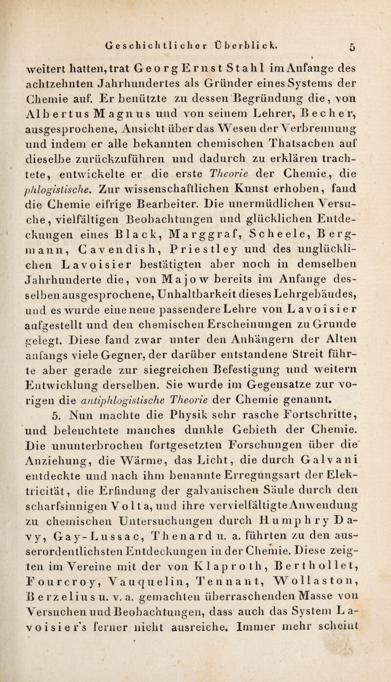 weitert hatten, trat GeorgErnst Stahl im Anfänge des achtzehnten Jahrhundertes als Gründer eines Systems der Chemie auf. Er benützte zu dessen Begründung die, yoü Albertus Magnus und von seinem Lehrer, B e c h e r, ausgesprochene, Ansicht über das Wesen der Verbrennung und indem er alle bekannten chemischen Thatsachen auf dieselbe zurückzuführen und dadurch zu erklären trach¬ tete, entwickelte er die erste Theorie der Chemie., die pklogistische. Zur wissenschaftlichen Kunst erhoben, fand die Chemie eifrige Bearbeiter. Die unermüdlichen Versu¬ che, vielfältigen Beobachtungen und glücklichen Entde¬ ckungen eines Black, Marggraf, Scheele, Berg¬ mann, Gavendish, Priestley und des unglückli¬ chen Lavoisier bestätigten aber noch in demselben Jahrhunderte die, von Majow bereits im Anfänge des¬ selben ausgesprochene, Unhaltbarkeit dieses Lehrgebäudes, und es wurde eine neue passendere Lehre von Lavoisier aufgestellt und den chemischen Erscheinungen zu Grunde gelegt. Diese fand zwar unter den Anhängern der Alten anfangs viele Gegner, der darüber entstandene Streit führ¬ te aber gerade zur siegreichen Befestigung und weitern Entwicklung derselben. Sie wurde im Gegensätze zur vo¬ rigen die antiphlogistische Theorie der Chemie genannt. 5. Nun machte die Physik sehr rasche Fortschritte, und beleuchtete manches dunkle Gebieth der Chemie. Die ununterbrochen fortgesetzten Forschungen über die Anziehung, die Wärme, das Licht, die durch Galvani entdeckte und nach ihm benannte Erregungsart der Elek- tricität, die Erfindung der galvanischen Säule durch den scharfsinnigen Volta, und ihre vervielfältigte Anwendung zu chemischen Untersuchungen durch Humphry Da- vy, Gay-Lussac, Thenardu. a. führten zu den aus- serordentlichstenEntdeckungen in der Chemie. Diese zeig¬ ten im Vereine mit der von Klaproth, Bert h olle t, Eourcroy, Vauquelin, Tennant, W ollaston, E erzelius u. v. a. gemachten überraschenden Masse von Versuchen und Beobachtungen, dass auch das System La-