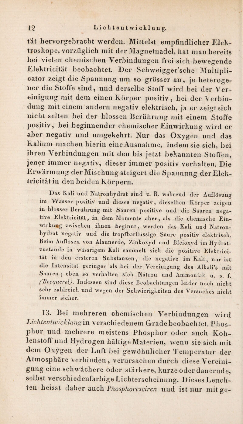 u n g. tat hervorgebracht werden. Mittelst empfindlicher Elek- troskope, vorzüglich mit der Magnetnadel, hat man bereits bei vielen chemischen Verbindungen frei sich bewegende Elektricität beobachtet. Der Schweiggersche Multipli- cator zeigt die Spannung um so grösser an, je heteroge¬ ner die Stoffe sind, und derselbe Stoff wird bei der Ver¬ einigung mit dem einen Körper positiv, bei der Verbin¬ dung mit einem andern negativ elektrisch, ja er zeigt sich nicht selten bei der blossen Berührung mit einem Stoffe positiv, bei beginnender chemischer Einwirkung wird er aber negativ und umgekehrt. Nur das Oxygen und das Kalium machen hierin eine Ausnahme, indem sie sich, bei ihren Verbindungen mit den bis jetzt bekannten Stoffen, jener immer negativ, dieser immer positiv verhalten. Die Erwarmung der Mischung steigert die Spannung der Elek¬ tricität in den beiden Körpern. Das Kali und Natronhydrat sind z. B. während der Auflösung im Wasser positiv* und dieses negativ, dieselben Körper zeigen in blosser Berührung mit Säuren positive und die Säuren nega¬ tive Elehtricität, in dem Momente aber, als die chemische Ein¬ wirkung zwischen ihnen beginnt, werden das Kali und Natron¬ hydrat negativ und die tropfbarflüssige Säure positiv elektrisch. Beim Auflösen von Alaunerde, Zinkoxyd und Bleioxyd im Hydrat¬ zustande in wässrigem Kali sammelt sich die positive Elektrici¬ tät in den crsteren Substanzen, die negative im Kali, nur ist die Intensität geringer als bei der Vereinigung des Alkali’s mit Säuren ; eben so verhalten sich Natron und Ammoniak u. s. f. (BeequerelJ. Indessen sind diese Beobachtungen leider noch nicht sehr zahlreich und wegen der Schwierigkeiten des Versuches nicht immer sicher. 13. Bei mehreren chemischen Verbindungen wird Licht ent wicklang in verschiedenem Grade beobachtet. Phos¬ phor und mehrere meistens Phosphor oder auch Koh¬ lenstoffund Hydrogen haltige Materien, wenn sie sich mit dem Oxygen der Luft bei gewöhnlicher Temperatur der Atmosphäre verbinden, verursachen durch diese Vereini¬ gung eine schwächere oder stärkere, kurze oder dauernde, selbst verschiedenfarbige Lichterscheinung. Dieses Leuch¬ ten heisst daher auch Phosphoresciren und ist nur mit ge-