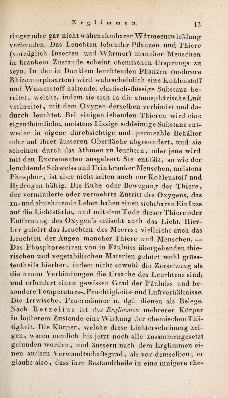 Erglimmen. ringer oder gar nicht wahrnehmbarer Wärmeentwicklung verbunden. Das Leuchten lebender Pflanzen und Thiere (vorzüglich Insecten und Würmer) mancher Menschen in krankem Zustande scheint chemischen Ursprungs zu seyn. Tn den in Dunklem leuchtenden Pflanzen (mehrere Rhizomorphaarten) wird wahrscheinlich eine Kohlenstoff und Wasserstoff haltende, elastisch-flüssige Substanz be¬ reitet, welche, indem sie sich in die atmosphärische Luft verbreitet, mit dem Öxygen derselben verbindet und da¬ durch leuchtet. Bei einigen lebenden Thieren wird eine eigentümliche, meistens flüssige schleimige Substanz ent¬ weder in eigene durchsichtige und permeable Behälter oder auf ihrer äusseren Oberfläche abgesondert, und sie scheinen durch das Athmen zu leuchten, oder jene wird mit den Excrementen ausgeleert Sie enthält, so wie der „leuchtende Schweiss und Urin kranker Menschen, meistens Phosphor , ist aber nicht selten auch nur Kohlenstoff und Hydrogen haltig. Die Buhe oder Bewegung der Thiere, der verminderte oder vermehrte Zutritt des Oxygens, das zu-und abnehmende Leben haben einen sichtbaren Einfluss auf die Lichtstärke, und mit dem Tode dieser Thiere oder Entfernung des Oxygen’s erlischt auch das Licht. Hier¬ her gehört das Leuchten des Meeres; vielleicht auch das Leuchten der Augen mancher Thiere und Menschen. — Das Phosphoresciren von in Faulniss übergehenden thie- rischen und vegetabilischen Materien gehört wohl gröss- tentheils hierher, indem nicht sowohl die Zersetzung als die neuen Verbindungen die Ursache des Leuchtens sind, und erfordert einen gewissen Grad der Faulniss und be¬ sondere Temperaturs-, Feuchtigkeits-und Luftverhältnisse. Die Irrwische, Feuermänner u. dgl. dienen als Belege. iNach Berzelius ist das Erglimmen mehrerer Körper in lockerem Zustande eine Wirkung der chemischen Tha- tigkeit. Die Körper, welche diese Lichterscheinung zei¬ gen, waren nemlich bis jetzt noch alle zusammengesetzt gefunden worden, und äussern nach dem Erglimmen ei¬ nen andern \ erwandtschaftsgrad, als vor demselben; er glaubt also, dass ihre Bestandteile in eine innigere che-