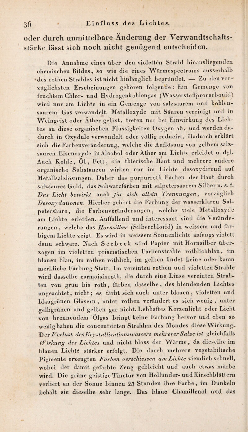 Einfluss des Liclites. oder durch unmittelbare Änderung der Verwandtschafts- st'arke lässt sich noch nicht genügend entscheiden. D ie Annahme eines über den violetten Strahl liinausliegendcn chemischen Bildes, so wie die eines Wärmespectrums ausserhalb des rothen Strahles ist nicht hinlänglich begründet. — Zu den vor¬ züglichsten Erscheinungen gehören folgende: Ein Gemenge von feuchtem Chlor- und Hydrogenkohlengas (WasserstofTprocarbonid) wird nur am Lichte in ein Gemenge von salzsaurem und kohlen¬ saurem Gas verwandelt. Metalloxyde mit Säuren vereinigt und in Weingeist oder Äther gelost, treten nur bei Einwirkung des Lich¬ tes an diese organischen Flüssigkeiten Oxygen ab, und werden da¬ durch in Oxydule verwandelt oder völlig reducirt. Dadurch erklärt sich die Farbenveränderung, welche die Auflösung von gelbem salz¬ sauren Eisenoxyde inAlcohol oder Äther am Lichte erleidet u. dgl. Auch Kohle, Öl, Fett, die thierische Haut und mehrere andere organische Substanzen wirken nur im Lichte desoxydirend auf Metallsalzlösungen. Daher das purpurroth Färben der Haut durch salzsaures Gold, das Schwarzfärben mit salpetersaurem Silber u. s. f. Das Licht bewirkt auch Jür sich allein Trennungen, vorzüglich Desoxydationen. Hierher gehört die Färbung der wasserklaren Sal¬ petersäure , die Farbenveränderungen, welche viele Metalloxyde am Lichte erleiden. Auffallend und interessant sind die Verände¬ rungen , welche das Hornsilber (Silberchlorid) in weissem und far¬ bigem Lichte zeigt. Es wird in weissem Sonnenlichte anfangs violett dann schwarz. Nach Seebeck wird Papier mit Hornsilber über¬ zogen im violetten prismatischen Farbenstrahle rothlichblau, im blauen blau, im rothen röthlich, im gelben findet keine oder kaum merkliche Färbung Statt. Im vereinten rothen und violetten Strahle wird dasselbe carmoisinroth, die durch eine Linse vereinten Strah¬ len von grün bis roth, färben dasselbe, des blendenden Lichtes ungeachtet, nicht; es färbt sich auch unter blauen, violetten und blaugrünen Gläsern , unter rothen verändert es sich wenig , unter gelbgrünen und gelben gar nicht. Lebhaftes Kerzenlicht oder Licht von brennendem Ölgas bringt keine Färbung hervor und eben so wenig haben die concentrirten Strahlen des Mondes diese Wirkung. D er Herlust des Krystallisationswassers mehrerer Salze ist gleichfalls Wirkung des Lichtes und nicht bloss der Wärme, da dieselbe im blauen Lichte stärker erfolgt. Die durch mehrere vegetabilische Pigmente erzeugten Farben uerschiessen am Lichte ziemlich schnell, wobei der damit gefärbte Zeug gebleicht und auch etwas mürbe wird. Die grüne geistige Tinctur von Hollunder-und Kirschblättern verliert an der Sonne binnen 24 Stunden ihre Farbe , im Dunkeln behält sie dieselbe sehr lange. Das blaue Chamillenöl und das