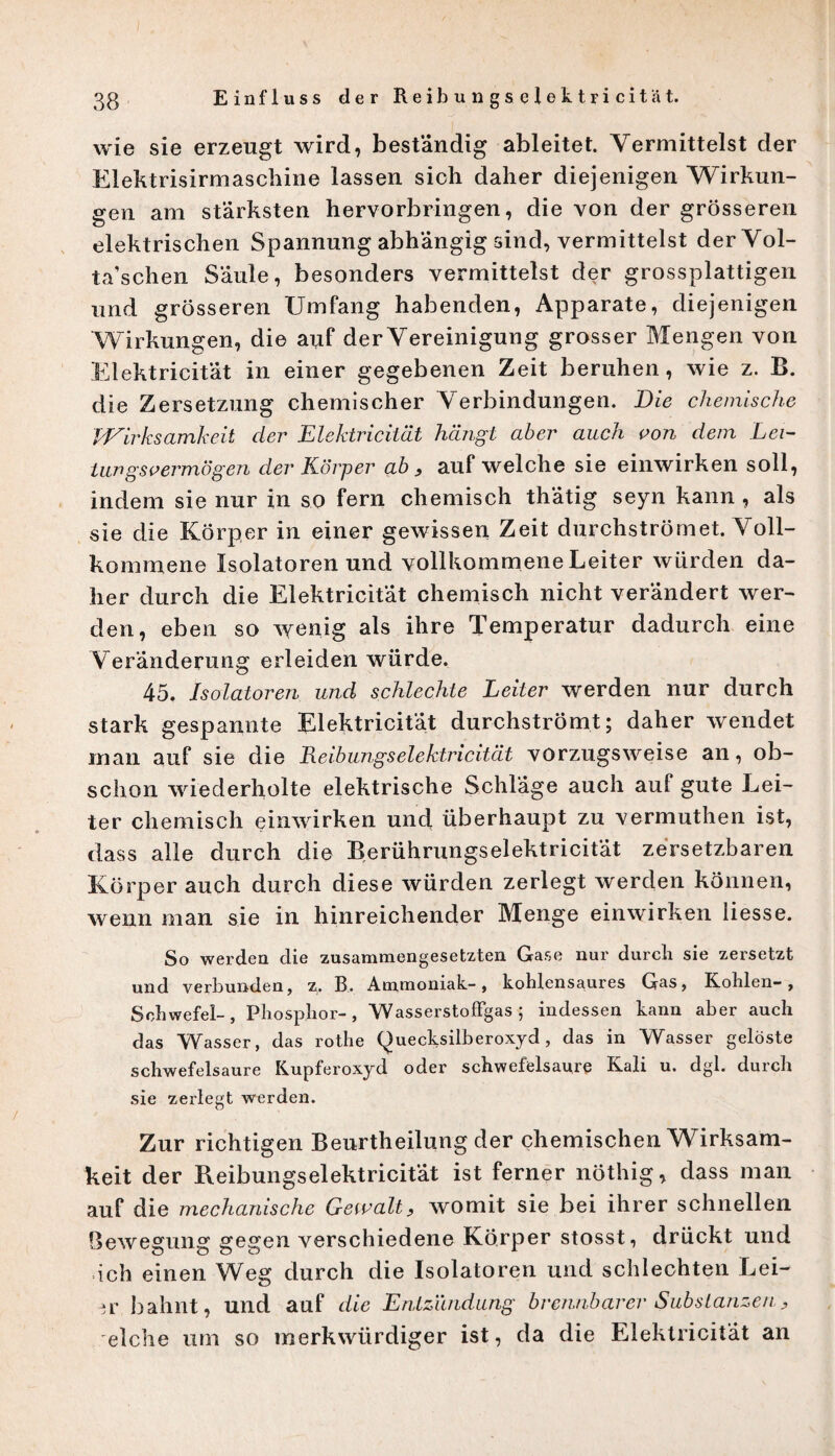 wie sie erzeugt wird, beständig ableitet. Vermittelst der Elektrisirmaschine lassen sich daher diejenigen Wirkun¬ gen am stärksten hervorbringen, die von der grösseren elektrischen Spannung abhängig sind, vermittelst derVol- ta’schen Säule, besonders vermittelst der grossplattigen und grösseren Umfang habenden, Apparate, diejenigen Wirkungen, die auf der Vereinigung grosser Mengen von Elektricität in einer gegebenen Zeit beruhen, wie z. B. die Zersetzung chemischer Verbindungen. Die chemische Wirksamkeit der Elektricität hängt aber auch von dem Lei- Lungsvermögen der Körper ab , auf welche sie einwirken soll, indem sie nur in so fern chemisch thätig seyn kann , als sie die Körper in einer gewissen Zeit durchströmet. Voll¬ kommene Isolatoren und vollkommene Leiter würden da¬ her durch die Elektricität chemisch nicht verändert wer¬ den, eben so wenig als ihre Temperatur dadurch eine Veränderung erleiden würde. 45. Isolatoren und schlechte Leiter werden nur durch stark gespannte Elektricität durchströmt; daher wendet man auf sie die Reibungselektricität vorzugsweise an, ob¬ schon wiederholte elektrische Schläge auch auf gute Lei¬ ter chemisch einwirken und überhaupt zu yermuthen ist, dass alle durch die Rerührungselektricität zersetzbaren Körper auch durch diese würden zerlegt werden können, wenn man sie in hinreichender Menge einwirken Hesse. So werden die zusammengesetzten Gase nur durch sie zersetzt und verbunden, z. B. Ammoniak-, kohlensaures Gas, Kohlen-, Schwefel-, Phosphor-, Wasser stoffgas ; indessen kann aber auch das Wasser, das rothe (^uecksilberoxyd , das in Wasser gelöste schwefelsaure Kupferoxyd oder Schwefelsäure Kali u. dgl. durch sie zerlegt werden. Zur richtigen Beurtheilung der chemischen Wirksam¬ keit der Reibungselektricitat ist ferner nöthig, dass man auf die mechanische Gewalt, womit sie bei ihrer schnellen Bewegung gegen verschiedene Körper stosst, drückt und ich einen Weg durch die Isolatoren und schlechten Lei- -jr bahnt, und auf die Entzündung brennbarer Substanzen, eiche um so merkwürdiger ist, da die Elektricität an