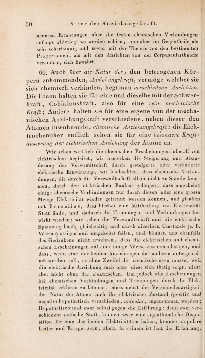 neueren Erfahrungen über die festen chemischen Verbindungen anfangs widerlegt zu werden schien , nun aber im Gegentheile als sehr scharfsinnig urtd sowol mit der Theorie von den bestimmten Proportionen, als mit den Ansichten von der Gorpusculartheorie vereinbar, sich bewährt. 60. Auch über die Natur derP den heterogenen Kör¬ pern zubommenclen, Anziehungskraft, vermöge welcher sie sich chemisch verbinden, hegt man verschiedene Ansichten. Die Einen halten sie für eine und dieselbe mit der Schwer¬ kraft , Cohäsionshraft, also für eine rem mechanische Kraft; Andere halten sie für eine eigene von der mecha¬ nischen Anziehungskraft verschiedene, neben dieser den Atomen inwohnende, chemische Anziehungskraft $ die Elek¬ trochemiker endlich sehen sie für eine besondere Kraft- ciusserung der elektrischen Anziehung der Atome an. Wir sehen wirklich die chemischen Erscheinungen überall von elektrischen begleitet, wir bemerken die Steigerung und Abän¬ derung der Verwandtschaft durch gesteigerte oder veränderte elektrische Einwirkung,' wir beobachten, dass chemisehe Verbin¬ dungen, die durch die Verwandtschaft allein nicht zu Stande kom¬ men, durch den elektrischen Funken gelingen, dass umgekehrt einige chemische Verbindungen nur durch diesen oder eine grosse Menge Elektricität wieder getrennt werden können , und glauben mit Berzelius, dass hierbei eine Mittheilung von Elektricität Statt linde, und dadurch die Trennungen und Verbindungen be¬ wirkt werden 5 wir sehen die Verwandtschaft und die elektrische Spannung häufig gleichzeitig und durch dieselben Umstände (z. B. Wärme) steigen und umgekehrt fallen, und können uns ebenfalls des Gedankens nicht erwehren , dass die elektrischen und chemi¬ schen Erscheinungen auf eine innige Weise Zusammenhängen, und dass , wenn eine der beiden Anziehungen der anderen untergeord¬ net werden soll, es ohne Zweifel die chemische seyn müsse, weil die elektrische Anziehung auch ohne diese sich thätig zeigt, diese aber nicht ohne der elektrischen. Um jedoch alle Erscheinungen bei chemischen Verbindungen und Trennungen durch die Elek¬ tricität erklären zu können, muss nebst der Verschiedenartigkeit der Natur der Atome auch ihr elektrischer Zustand (positiv und. negativ) hypothetisch verschieden, unipolar, angenommen werden; Hypothetisch und zwar selbst gegen die Erfahrung : denn zwei ver¬ schiedene einfache Stoffe können zwar eine eigenthümliche Dispo¬ sition für eine der beiden Elektricitätcn haben, können unipolare Leiter und Erreger seyn, allein in keinem ist laut der Erfahrung,