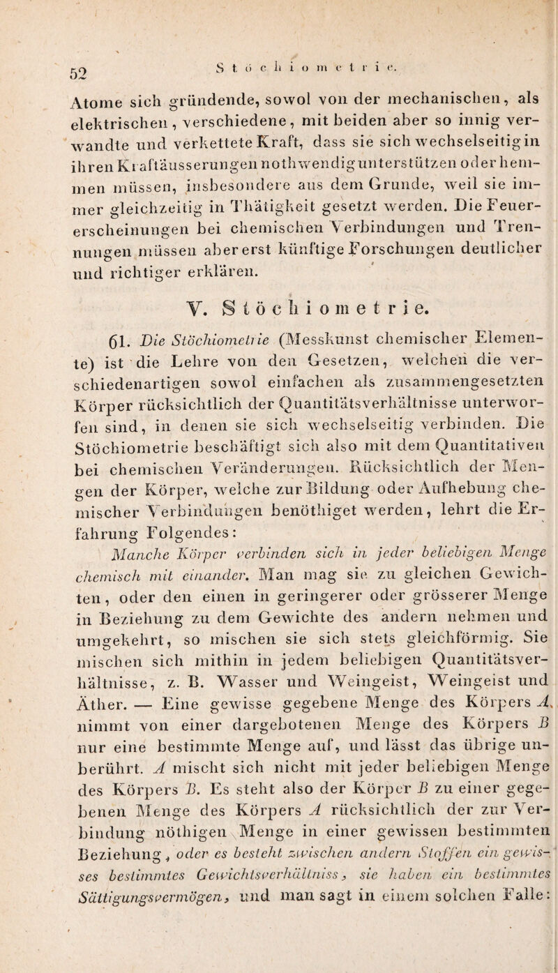 Atome sich gründende, sowol von der mechanischen, als elektrischen, verschiedene, mit beiden aber so innig ver¬ wandte und verkettete Kraft, dass sie sich wechselseitigin ihren Kraftäusserungen nothwendigunterstützen oder hem¬ men müssen, insbesondere aus dem Grunde, weil sie im¬ mer gleichzeitig in Thatigkeit gesetzt werden. Die Feuer¬ erscheinungen bei chemischen V erbindungen und Tren¬ nungen müssen aber erst künftige Forschungen deutlicher und richtiger erklären. V. Stöchiometrie. 61. Die Stöchiometrie (Messkunst chemischer Elemen¬ te) ist die Lehre von den Gesetzen, welchen die ver¬ schiedenartigen sowol einfachen als zusammengesetzten Körper rücksichtlich der Quantitätsverliältnisse unterwor¬ fen sind, in denen sie sich wechselseitig verbinden. Die Stöchiometrie beschäftigt sich also mit dem Quantitativen bei chemischen Veränderungen. Rücksichtlich der Men¬ gen der Körper, welche zur Bildung oder Aufhebung che¬ mischer Verbindungen benöthiget werden, lehrt die Er¬ fahrung Folgendes: Manche Körper cerbinden sich in jeder beliebigen Menge chemisch mit einander. Man mag sie zu gleichen Gewich¬ ten , oder den einen in geringerer oder grösserer Menge in Beziehung zu dem Gewichte des andern nehmen und umgekehrt, so mischen sie sich stets gleichförmig. Sie mischen sich mithin in jedem beliebigen Quantitätsver¬ hältnisse, z. B. Wasser und Weingeist, Weingeist und Äther. — Eine gewisse gegebene Menge des Körpers A. nimmt von einer dargebotenen Menge des Körpers B nur eine bestimmte Menge auf, und lässt das übrige un¬ berührt. A mischt sich nicht mit jeder beliebigen Menge des Körpers B. Es steht also der Körper B zu einer gege¬ benen Menge des Körpers A rücksichtlich der zur Ver¬ bindung nöthigen Menge in einer gewissen bestimmten Beziehungoder es besteht zwischen andern Stoffen ein gewis¬ ses bestimmtes G e wicht so erhäUnis s, sie haben ein bestimmtes Sättigung so er mögen, und man sagt in einem solchen Falle: