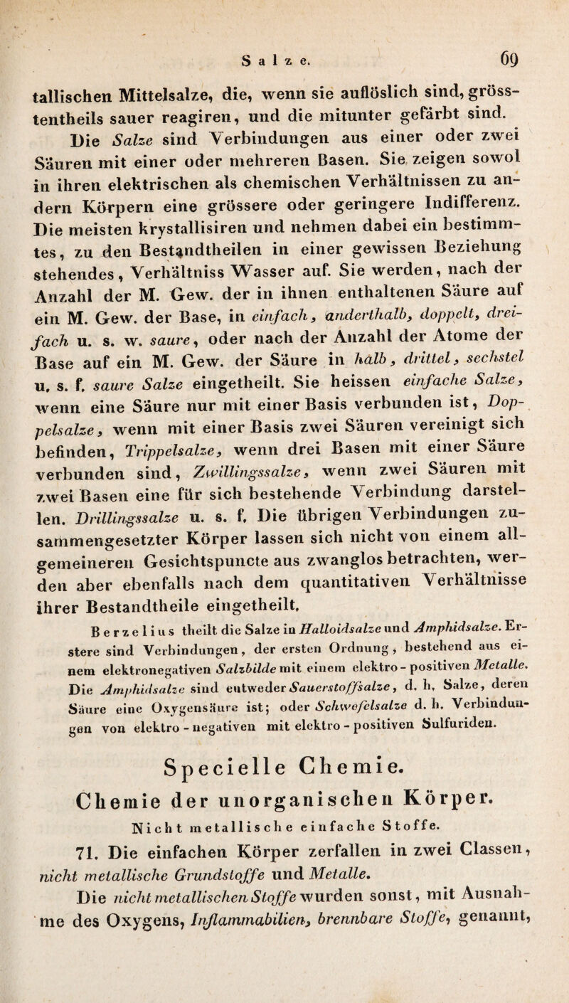 tallischen Mittelsalze, die, wenn sie auflöslich sind, gröss- tentheils sauer reagiren, und die mitunter gefärbt sind. Die Salze sind Verbindungen aus einer oder zwei Säuren mit einer oder mehreren Basen. Sie zeigen sowol in ihren elektrischen als chemischen Verhältnissen zu an¬ dern Körpern eine grössere oder geringere Indifferenz. Die meisten krystallisiren und nehmen dabei ein bestimm¬ tes, zu den Bestandteilen in einer gewissen Beziehung stehendes, Verhältnis Wasser auf. Sie werden, nach der Anzahl der IM. Gew. der in ihnen enthaltenen Säure auf ein M. Gew. der Base, in einfach3 anderthalb, doppelt, drei¬ fach u. s. w. saure, oder nach der Anzahl der Atome der Base auf ein M. Gew. der Saure in halb , drittel, sechstel u, s. f, saure Salze eingetheilt. Sie heissen einfache Salze) wenn eine Säure nur mit einer Basis verbunden ist, Dop¬ pelsalze, wenn mit einer Basis zwei Säuren vereinigt sich befinden, Trippelsalze? wenn drei Basen mit einer Säure verbunden sind, Zwillingssalze, wenn zwei Säuren mit zwei Basen eine für sich bestehende Verbindung darstel¬ len. Drillingssalze u. s. f. Die übrigen Verbindungen zu¬ sammengesetzter Körper lassen sich nicht von einem all¬ gemeineren Gesichtspuncte aus zwanglos betrachten, wer¬ den aber ebenfalls nach dem quantitativen Verhältnisse ihrer Bestandtheile eingetheilt. B e r z e 1 i u s theilt die Salze io Halloidsalze und Amphidsalze. Er- stere sind Verbindungen, der ersten Ordnung, bestehend aus ei¬ nem elektronegativen Salzbilde mit einem elektro - positiven Metalle, Die Amphidsalze sind entweder Sauerstoff salze, d, h, Salze, deren Saure eine Oxygensäure ist; oder Schwefelsalze d. h, Verbindun¬ gen von elektro - negativen mit elektro - positiven Sulfuriden. Specielle Chemie. Chemie der unorganischen Körper, Nicht metallische einfache Stoffe. 71, Die einfachen Körper zerfallen in zwei Classen, nicht metallische Grundstoffe und Metalle. Die nicht metallischen Stoffe wurden sonst, mit Ausnah¬ me des Oxygens, Inflammabilien, brennbare Stoffe, genannt,