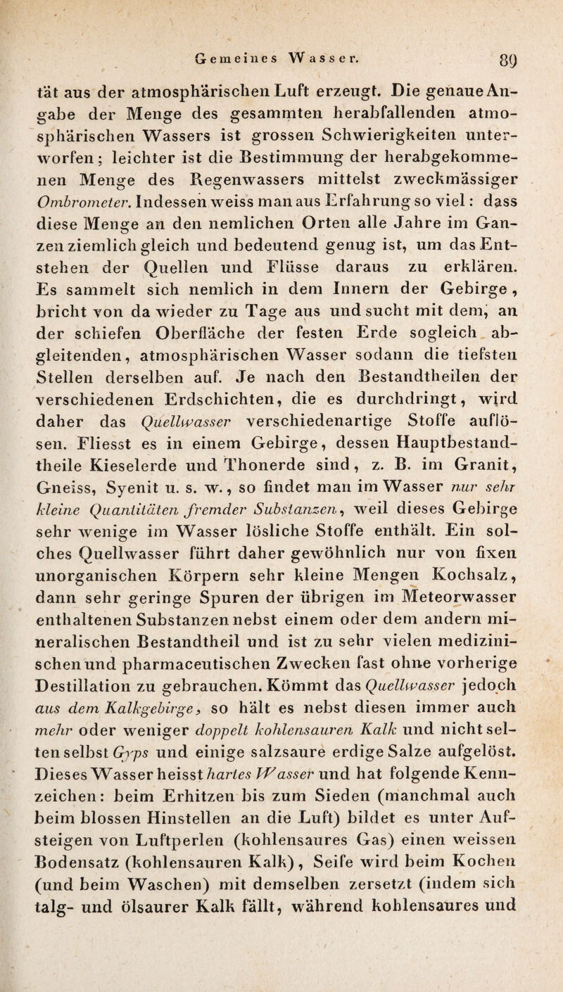 tat aus der atmosphärischen Luft erzeugt. Die genaue An¬ gabe der Menge des gesammten herabfallenden atmo¬ sphärischen Wassers ist grossen Schwierigkeiten unter¬ worfen ; leichter ist die Bestimmung der herabgekomme¬ nen Menge des Regenwassers mittelst zweckmässiger Ombrometer. Indessen weiss man aus Erfahrung so viel: dass diese Menge an den nemlichen Orten alle Jahre im Gan¬ zenziemlichgleich und bedeutend genug ist, um das Ent¬ stehen der Quellen und Flüsse daraus zu erklären. Es sammelt sich nemlich in dem Innern der Gebirge , bricht von da wieder zu Tage aus und sucht mit dem, an der schiefen Oberfläche der festen Erde sogleich ab¬ gleitenden, atmosphärischen Wasser sodann die tiefsten Stellen derselben auf. Je nach den Bestandteilen der verschiedenen Erdschichten, die es durchdringt, wird daher das Quellwasser verschiedenartige Stoffe auflö- sen. Fliesst es in einem Gebirge, dessen Hauptbestand¬ teile Kieselerde und Thonerde sind, z. B. im Granit, Gneiss, Syenit u. s. w., so findet man im Wasser nur sehr kleine Quantitäten fremder Substanzen, weil dieses Gebirge sehr wenige im Wasser lösliche Stoffe enthält. Ein sol¬ ches Quellwasser führt daher gewöhnlich nur von fixen unorganischen Körpern sehr kleine Mengen Kochsalz, dann sehr geringe Spuren der übrigen im Meteorwasser enthaltenen Substanzen nebst einem oder dem andern mi¬ neralischen Bestandtheil und ist zu sehr vielen medizini¬ schen und pharmaceutischen Zwecken fast ohne vorherige Destillation zu gebrauchen. Kömmt das Quellwasser jedoch aus dem Kalkgebirge, so hält es nebst diesen immer auch mehr oder weniger doppelt kohlensauren Kalk und nicht sel¬ ten selbst Gyps und einige salzsaure erdige Salze aufgelöst. Dieses Wasser heisst hartes Wasser und hat folgende Kenn¬ zeichen: beim Erhitzen bis zum Sieden (manchmal auch beim blossen Hinstellen an die Luft) bildet es unter Auf¬ steigen von Luftperlen (kohlensaures Gas) einen weissen Bodensatz (kohlensauren Kalk), Seife wird beim Kochen (und beim Waschen) mit demselben zersetzt (indem sich talg- und ölsaurer Kalk fällt, während kohlensaures und