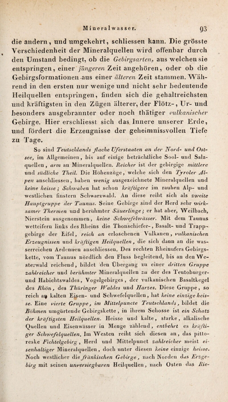 ) die andern, und umgekehrt, schliessen kann. Die grösste Verschiedenheit der Mineralquellen wird offenbar durch den Umstand bedingt, ob die Gebirgsarlen9 aus welchen sie entspringen, einer jüngeren Zeit angehören, oder ob die Gebirgsformationen aus einer älteren Zeit stammen. Wäh¬ rend in den ersten nur wenige und nicht sehr bedeutende Heilquellen entspringen, finden sich die gehaltreichsten und kräftigsten in den Zügen älterer, der Flötz-, Ur- und besonders ausgebrannter oder noch thätiger vulkanischer Gebirge. Hier erschliesst sich das Innere unserer Erde, und fördert die Erzeugnisse der geheimnissvollen Tiefe zu Tage. So sind Teutschlands flache Uflerstaaten an der Nord- und Ost¬ seeim Allgemeinen, bis auf einige beträchtliche Sool- und Salz¬ quellen , arm an Mineralquellen. Reicher ist der gebirgige mittlere und südliche Theil. Die Höhenzüge, welche sich den Tjroler Al¬ pen anschliessen, haben wenig ausgezeichnete Mineralquellen und keine heisse ; Schwaben hat schon kräftigere im rauhen Alp- und westlichen finstern Schwarzwald. An diese reiht sich als zweite Hauptgruppe der Taunus. Seine Gebirge sind der Herd sehr wirk¬ samer Thermen und berühmter Säuerlinge; er hat aber, Weilbach, Nierstein ausgenommen, keine Schwefelwässer. Mit dem Taunus wetteifern links des Rheins die Thonschiefer-, Basalt- und Trapp¬ gebirge der Eifel, reich an erloschenen Vulkanen, vulkanischen Erzeugnissen und kräftigen Heilquellen , die sich dann an die was¬ serreichen Ardennen anschliessen. Des rechten Rheinufers Gebirgs¬ kette, vom Taunus nördlich den Fluss begleitend, bis an den We¬ sterwald reichend, bildet den Übergang zu einer dritten Gruppe zahlreicher und berühmter Mineralquellen zu der des Teutoburger- und Habichtswaldes, Vogelgebirges, der vulkanischen Basaltkegel des Rhön, des Thüringer Waldes und Harzes. Diese Gruppe, so reich a^ kalten Eisen- und Schwefelquellen, hat keine einzige heis¬ se. Eine vierte Gruppe 3 im Mittelpuncte Teutschlands, bildet die Böhmen umgürtende Gebirgskette , in ihrem Schosse ist ein Schatz der kräftigsten Heilquellen. Heisse und kalte, starke, alkalische Quellen und Eisenwässer in Menge zählend, entbehrt es kräfti¬ ger Schwefelquellen. Im Westen reiht sich diesen an, das pitto¬ reske Ficlitelgebirg , Herd und Mittelpunct zahlreicher meist ei¬ senhaltiger Mineralquellen, doch unter diesen keine einzige heisse. Noch westlicher die fränkischen Gebirge nach Norden das Erzgc- birg mit seinen unversiegbaren Heilquellen, nach Osten das Rie-