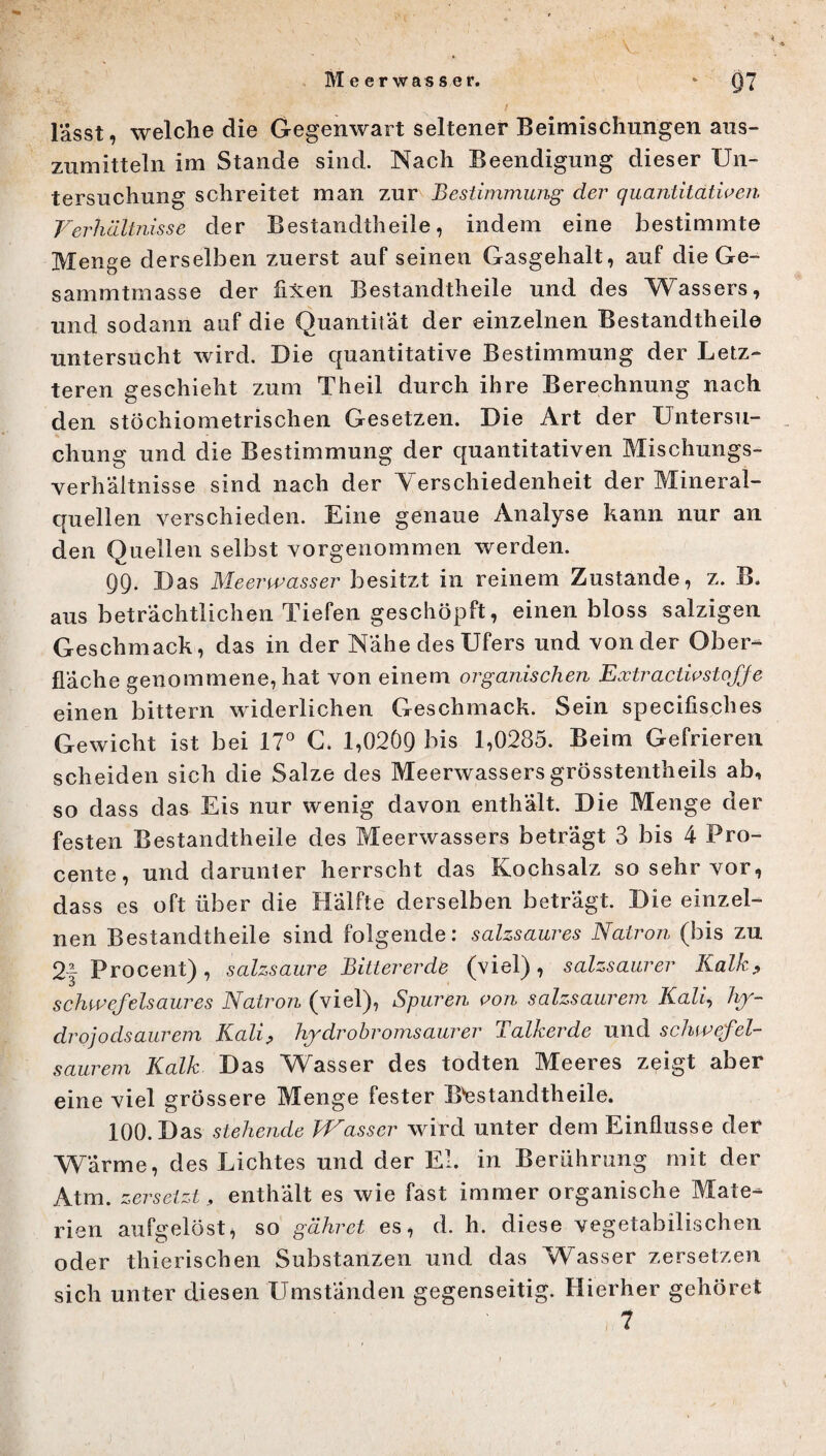 Meerwasser. * Q7 lasst, welche die Gegenwart seltener Beimischungen aus- zumitteln im Stande sind. Nach Beendigung dieser Un¬ tersuchung schreitet man zur Bestimmung der quantitativen Verhältnisse der Bestandteile, indem eine bestimmte Menge derselben zuerst auf seinen Gasgehalt, auf die Ge- sammtmasse der fixen Bestandteile und des Wassers, und sodann auf die Quantität der einzelnen Bestandteile untersucht wird. Die quantitative Bestimmung der Letz¬ teren geschieht zum Theil durch ihre Berechnung nach den stöchiometrischen Gesetzen. Die Art der Untersu¬ chung und die Bestimmung der quantitativen Mischungs¬ verhältnisse sind nach der Verschiedenheit der Mineral¬ quellen verschieden. Eine genaue Analyse kann nur an den Quellen selbst vorgenommen werden. 99. Das Meerwasser besitzt in reinem Zustande, z. B. aus beträchtlichen Tiefen geschöpft, einen bloss salzigen Geschmack, das in der Nähe des Ufers und von der Ober¬ fläche genommene, hat von einem organischen Extractiv Stoffe einen bittern widerlichen Geschmack. Sein specifisches Gewicht ist bei 17° G. 1,0209 his 1,0285. Beim Gefrieren scheiden sich die Salze des Meerwassers grösstentheils ab, so dass das Eis nur wenig davon enthält. Die Menge der festen Bestandtheile des Meerwassers beträgt 3 bis 4 Pro- cente, und darunter herrscht das Kochsalz so sehr vor, dass es oft über die Hälfte derselben beträgt. Die einzel¬ nen Bestandtheile sind folgende: salzsaures Natron (bis zu 2| Procent) , salzsaure Bittererde (viel) , salzsaurer Kalk, schwefelsaures Natron (viel), Spuren von salzsaurem Kali, hy- drojodsaurem Kali, hydr obromsaurer Talkerde und schwefel¬ saurem Kalk Das Wasser des todten Meeres zeigt aber eine viel grössere Menge fester Bestandtheile. 100. Das stehende Wasser wird unter dem Einflüsse der Wärme, des Lichtes und der El. in Berührung mit der Atm. zersetzt, enthalt es wie fast immer organische Mate¬ rien aufgelöst, so gähret es, d. h. diese vegetabilischen oder thierischen Substanzen und das Wasser zersetzen sich unter diesen Umständen gegenseitig. Hierher gehöret /