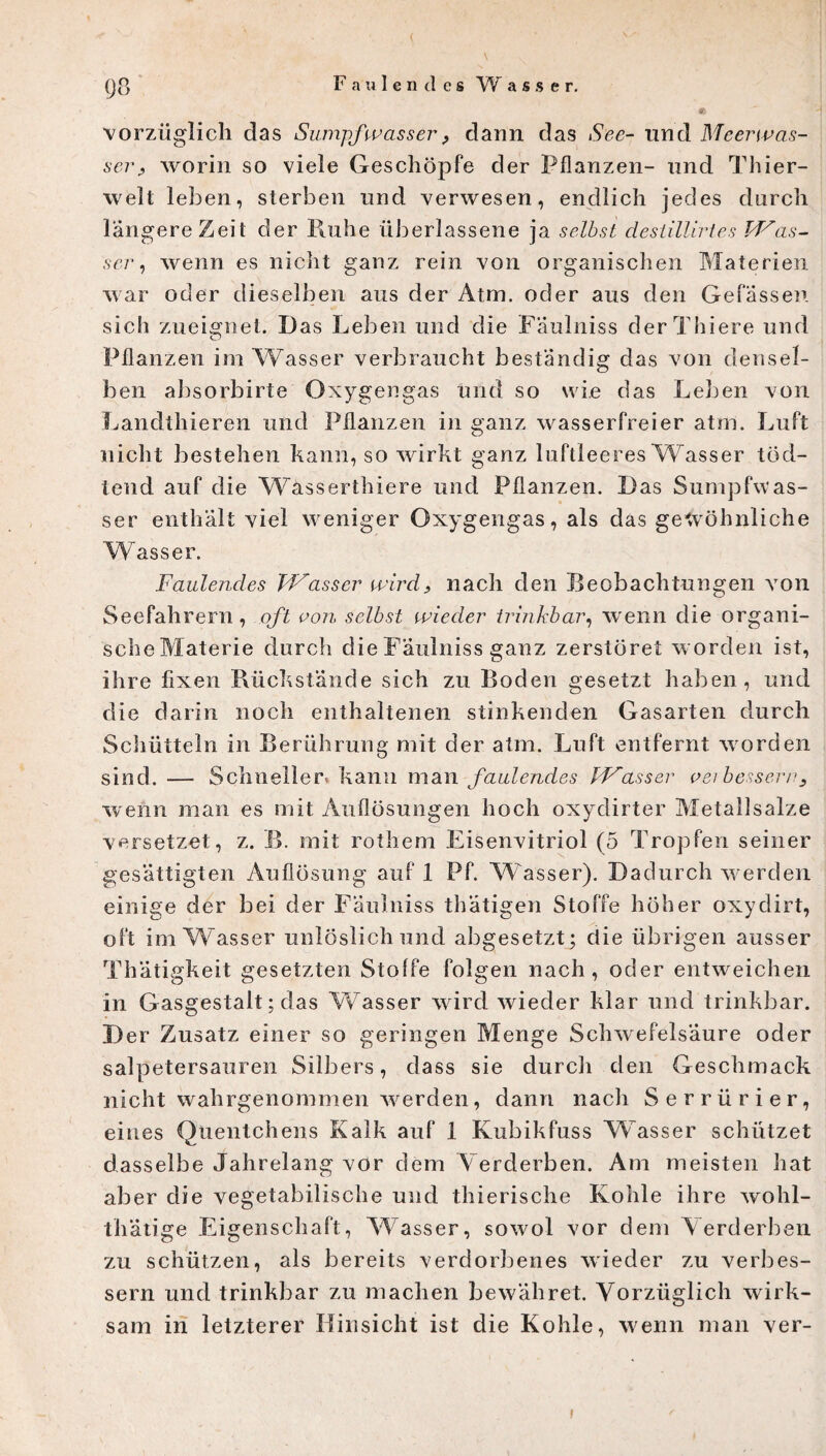 Qß Faulendes W asser. 1t vorzüglich das Sumpfwasser, dann das See- und Meerwas- ser? worin so viele Geschöpfe der Pflanzen- und Thier¬ welt leben, sterben und verwesen, endlich jedes durch längere Zeit der Ruhe überlassene ja selbst destillirt.es Was¬ ser , wenn es nicht ganz rein von organischen Materien war oder dieselben aus der Atm. oder aus den Gelassen sich zueignet. Das Leben und die Fäulniss derThiere und Pflanzen im Wasser verbraucht beständig das von densel¬ ben absorbirte Oxygengas und so wie das Leben von Landthieren und Pflanzen in ganz wasserfreier atm. Luft nicht bestehen kann, so wirkt ganz luftleeres Wasser töd- tend auf die Wassertlnere und Pflanzen. Das Sumpfwas¬ ser enthält viel weniger Oxygengas, als das gewöhnliche Wasser. Faulendes Wasser wird, nach den Beobachtungen von Seefahrern, oft von selbst wieder trinkbar, wenn die organi¬ sche Materie durch die Fäulniss ganz zerstöret worden ist, ihre fixen Rückstände sich zu Boden gesetzt haben, und die darin noch enthaltenen stinkenden Gasarten durch Schütteln in Berührung mit der atm. Luft entfernt worden sind. — Schneller* kann man faulendes Wasser verbessern s wenn man es mit Auflösungen hoch oxydirter Metallsalze versetzet , z. B. mit rothem Eisenvitriol (5 Tropfen seiner gesättigten Auflösung auf 1 Pf. Wasser). Dadurch werden einige der bei der Fäulniss thätigen Stoffe höher oxydirt, oft im Wasser unlöslich und abgesetzt; die übrigen ausser Thätigkeit gesetzten Stoffe folgen nach, oder entweichen in Gasgestalt; das Wasser wird wieder klar und trinkbar. Der Zusatz einer so geringen Menge Schwefelsäure oder salpetersauren Silbers, dass sie durch den Geschmack nicht wahrgenommen werden, dann nach Serrürier, eines Quentchens Kalk auf 1 Kubikfuss Wasser schützet dasselbe Jahrelang vor dem Verderben. Am meisten hat aber die vegetabilische und thierische Kohle ihre wohl- thätige Eigenschaft, Wasser, sowol vor dem Verderben zu schützen, als bereits verdorbenes wieder zu verbes¬ sern und trinkbar zu machen bewähret. Vorzüglich wirk¬ sam in letzterer Hinsicht ist die Kohle, wenn man ver- i