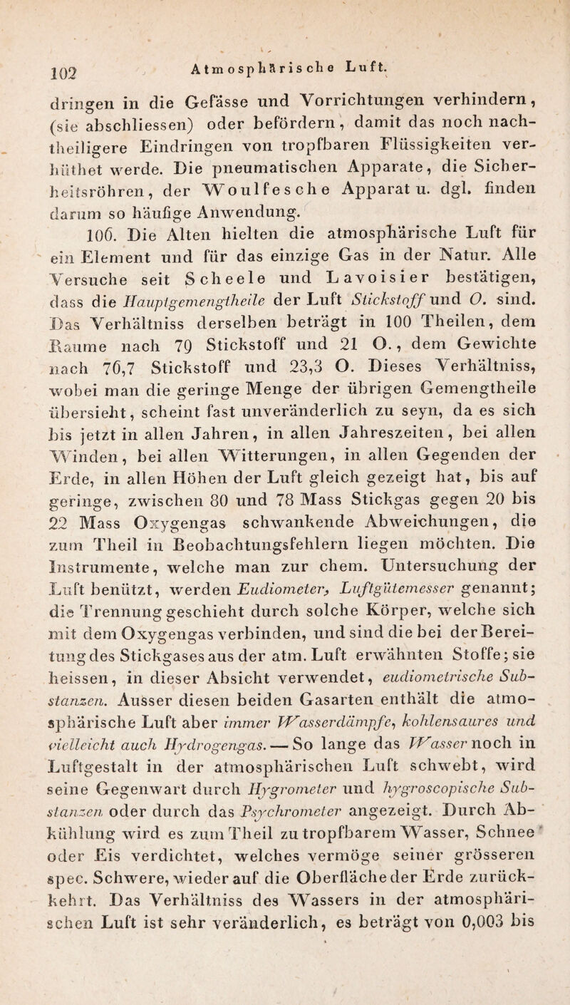 dringen in die Gefässe und Vorrichtungen verhindern, (sie abschliessen) oder befördern, damit das noch nach¬ theiligere Eindringen von tropfbaren Flüssigkeiten ver- hüthet werde. Eie pneumatischen Apparate, die Sicher¬ heitsröhren, der Woulfesche Apparat u. dgl. finden darum so häufige Anwendung. 106. Eie Alten hielten die atmosphärische Luft für ein Element und für das einzige Gas in der Natur. Alle Versuche seit Scheele und Lavoisier bestätigen, dass die Haupt gemengtheile der Luft Stickstoff und O. sind. Eas Verhältnis derselben beträgt in 100 Theilen, dem II au me nach 79 Stickstoff und 21 O., dem Gewichte nach 76,7 Stickstoff und 23,3 O. Eieses Verhältnis, wobei man die geringe Menge der übrigen Gemengtheile übersieht, scheint fast unveränderlich zu seyn, da es sich bis jetzt in allen Jahren, in allen Jahreszeiten, bei allen Winden, bei allen Witterungen, in allen Gegenden der Erde, in allen Höhen der Luft gleich gezeigt hat, bis auf geringe, zwischen 80 und 78 Mass Stickgas gegen 20 bis 22 Mass Oxygengas schwankende Abweichungen, die zum Theil in Beobachtungsfehlern liegen möchten. Eie Instrumente, welche man zur ehern. Untersuchung der Luft benützt, werden Eudiometer^ Luftgütemesser genannt; die Trennung geschieht durch solche Körper, welche sich mit dem Oxygengas verbinden, und sind die bei derBerei- tungdes Stickgases aus der atm. Luft erwähnten Stoffe; sie heissen, in dieser Absicht verwendet, eudiomelrische Sub¬ stanzen. Ausser diesen beiden Gasarten enthält die atmo¬ sphärische Luft aber immer TVass er dämpfe, kohlensaures und vielleicht auch Hydrogengas. — So lange das TVasseruoch in Luftgestalt in der atmosphärischen Luft schwebt, wird seine Gegenwart durch Hygrometer und hygroscopische Sub¬ stanzen oder durch das Psychrometer angezeigt. Eurch Ab¬ kühlung wird es zum Theil zu tropfbarem Wasser, Schnee oder Eis verdichtet, welches vermöge seiner grösseren spec. Schwere, wieder auf die Oberfläche der Erde zurück¬ kehrt. Eas Verhältniss des Wassers in der atmosphäri¬