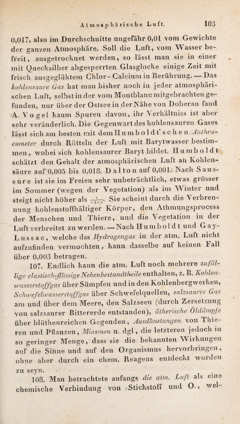 0,017, also im Durchschnitte ungefähr 0,01 vom Gewichte der ganzen Atmosphäre. Soll die Luft, vom Wasser be¬ freit, ausgetrocknet werden, so lässt man sie in einer mit Quecksilber abgesperrten Glasglocke einige Zeit mit frisch ausgeglühtem Chlor- Calcium in Berührung. Das kohlensaure Gas hat man bisher noch in jeder atmosphäri¬ schen Luft, selbst in der vom Montblanc mitgebrachten ge¬ funden, nur über der Ostsee in der Nähe von Doberan fand A. Y o ge 1 kaum Spuren davon, ihr \erhältniss ist aber sehr veränderlich. Die Gegenwart des kohlensauren Gases lässt sich am besten mit dem Humboldt sehe n Anthra- cometer durch Rütteln der Luft mit Barytwasser bestim¬ men, wobei sich kohlensaurer Baryt bildet. Humboldt schätzt den Gehalt der atmosphärischen Luft an Kohlen« säure auf 0,005 bis 0,018. Dal ton auf 0,001. Nach Saus¬ sure ist sie im Freien sehr unbeträchtlich, etwas giösser im Sommer (wegen der Vegetation) als im Wiutei und steigt nicht höher als •, 5T0Q-. Sie scheint durch die Veibren- nung kohlenstoffhaltiger Körper, den Athmungsprocess der Menschen und Thiere, und die Vegetation in der Luft verbreitet zu werden.—Nach Humboldt und Ga^~ Lussac, welche das Ifydrogengas in der atm. Luft nicht aufzufinden vermochten, kann dasselbe auf keinen Fall über 0,003 betragen. 107. Endlich kann die atm. Luft noch mehrere zufäl¬ lige elastisch-flüssige Nebenbestandtheile enthalten, z. B. Kohlen wasserstoffgas über Sümpfen und in den Kohlenbergwerken, Schwefelwasserstoffgas über Schwefelquellen, salzsaures Gas am und über dem Meere, den Salzseen (durch Zersetzung von salzsaurer ßittererde entstanden), ätherische Öldampfe über blüthenreichen Gegenden, Ausdünstungen von Thie- ren und Pflanzen, Miasmen u. dgl, die letzteren jedoch in so geringer Menge, dass sie die bekannten Wirkungen auf die Sinne und auf den Organismus hervorbringen, ohne aber durch ein ehern. Reagens entdeckt worden zu seyn. 108. Man betrachtete anfangs die atm. Luft als eine chemische Verbindung von Stickstoff und O., wel- //