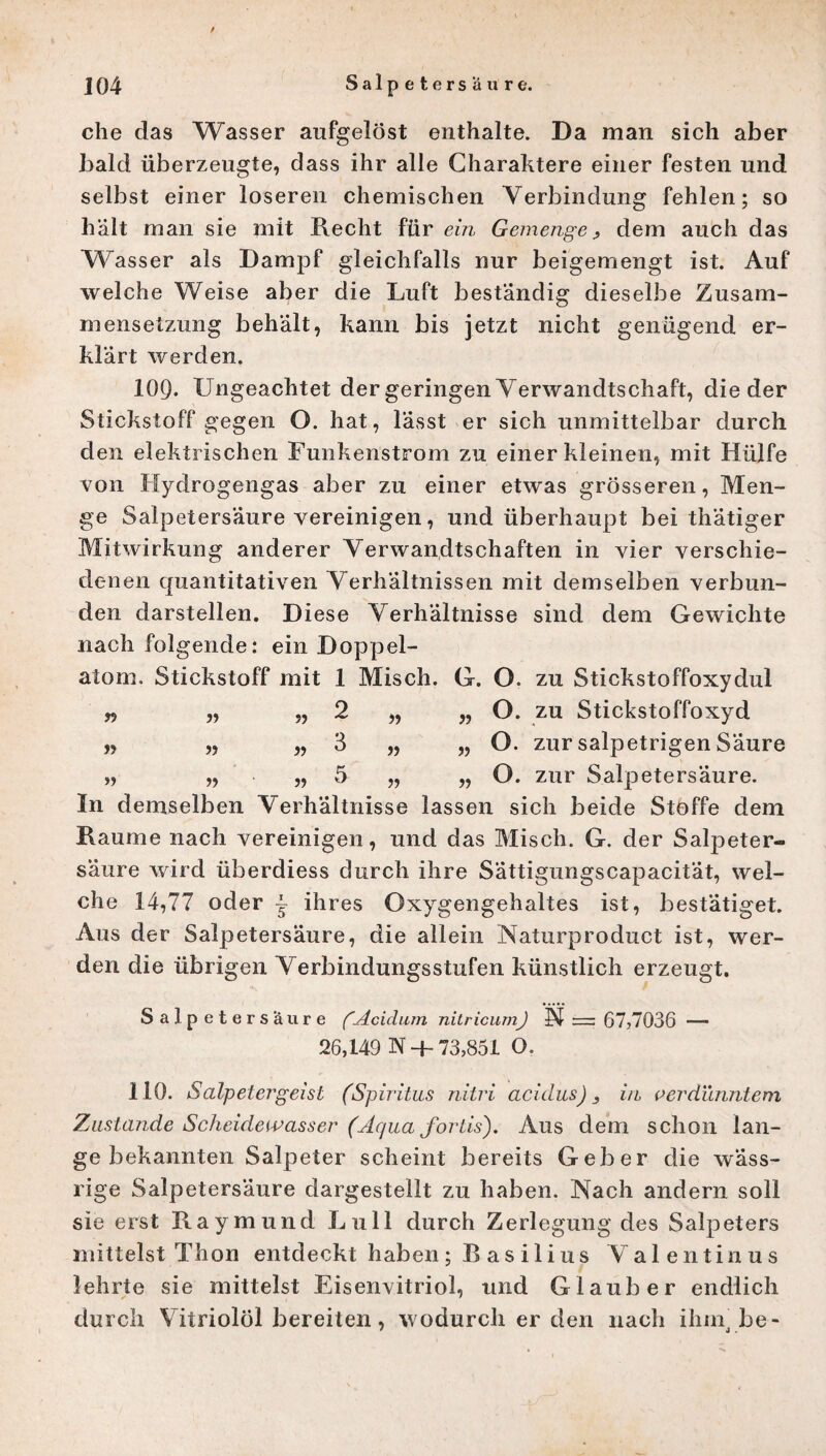 f che das Wasser aufgelöst enthalte. Da man sich aber bald überzeugte, dass ihr alle Charaktere einer festen und selbst einer loseren chemischen Verbindung fehlen; so hält man sie mit Recht für ein Gemenge, dem auch das Wasser als Dampf gleichfalls nur beigemengt ist. Auf welche Weise aber die Luft beständig dieselbe Zusam¬ mensetzung behält, kann bis jetzt nicht genügend er¬ klärt werden. 109. Ungeachtet der geringen Verwandtschaft, die der Stickstoff gegen O. hat, lässt er sich unmittelbar durch den elektrischen Funkenstrom zu einer kleinen, mit Hülfe von Hydrogengas aber zu einer etwas grösseren, Men¬ ge Salpetersäure vereinigen, und überhaupt bei thätiger Mitwirkung anderer Verwandtschaften in vier verschie¬ denen quantitativen Verhältnissen mit demselben verbun¬ den darstellen. Diese Verhältnisse sind dem Gewichte nach folgende: ein Doppel¬ atom. Stickstoff mit 1 Misch. G. O. zu Stickstoffoxydul „ „ „ 2 „ „ O. zu Stickstoffoxyd „ „ „ 3 „ „ O. zur salpetrigen Säure „ „ „ 5 „ „ O. zur Salpetersäure. In demselben Verhältnisse lassen sich beide Stoffe dem Raume nach vereinigen, und das Misch. G. der Salpeter¬ säure wird überdiess durch ihre Sättigungscapacität, wel¬ che 14,77 oder ~ ihres Oxygengehaltes ist, bestätiget. Aus der Salpetersäure, die allein Naturproduct ist, wer¬ den die übrigen Verbindungsstufen künstlich erzeugt. Salpetersäure (Acidum nitricum) -N- = 67/7036 — 26,149 N +73,851 O. 110. Salpetergeist (Spiritus nitri acidus) 3 in verdünntem Zustande Scheidewasser (Aqua fortis). Aus dem schon lan¬ ge bekannten Salpeter scheint bereits Geber die wäss¬ rige Salpetersäure dargestellt zu haben. Nach andern soll sie erst Raymund Lull durch Zerlegung des Salpeters mittelst Thon entdeckt haben ; B as ilius V alentinus lehrte sie mittelst Eisenvitriol, und Glaub er endlich durch Vitriolöl bereiten, wodurch er den nach ihm^be-