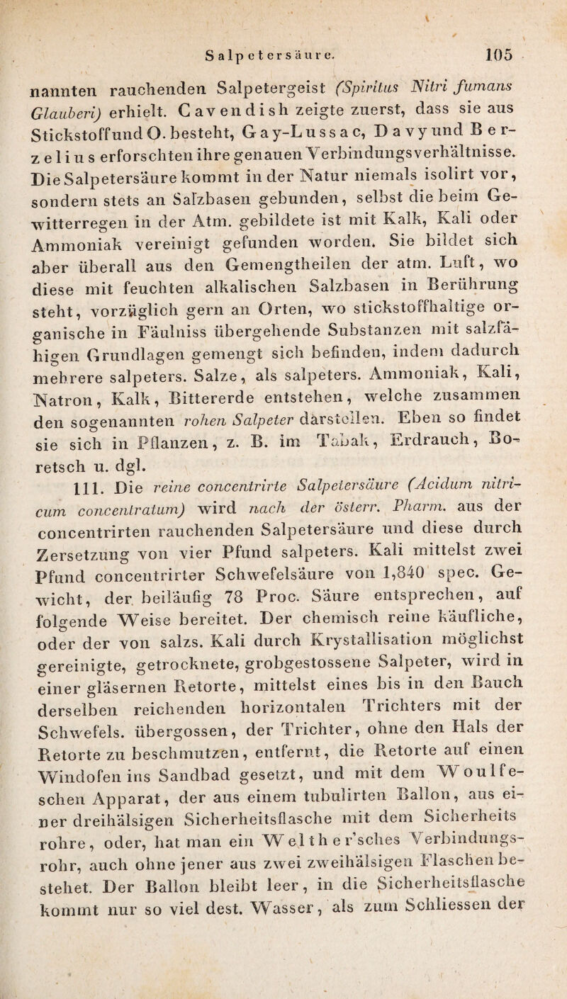 nannten rauchenden Salpetergeist (Spiritus Nitri fumans Glauberi) erhielt. Cavendish zeigte zuerst, dass sie aus Stickstoffund O. besteht, Gay-Lussac, DavyundBer- z e 1 i u s erforschten ihre genauen Yerbindungs Verhältnisse. Die Salpetersäure kommt in der Natur niemals isolirt vor, sondern stets an Salzbasen gebunden, selbst die beim Ge¬ witterregen in der Atm. gebildete ist mit Kalk, Kali oder Ammoniak vereinigt gefunden worden, Sie bildet sich aber überall aus den Gemengtheilen der atm. Luft, wo diese mit feuchten alkalischen Salzbasen in Berührung steht, vorzüglich gern an Orten, wo stickstoffhaltige or¬ ganische in Faulniss übergehende Substanzen mit salzfa- higen Grundlagen gemengt sich befinden, indem dadurch mehrere Salpeters. Salze, als Salpeters. Ammoniak, Kali, Natron, Kalk, Bittererde entstehen, welche zusammen den sogenannten rohen Salpeter därstellen. Eben so findet sie sich in Pflanzen, z. B. im Tabak, Erdrauch, Bo-* retsch u. dgh 111. Die reine concentrirte Salpetersäure (Acidum nitri- cum concentratum) wird nach der österr. Pharm, aus der concentrirten rauchenden Salpetersäure und diese durch Zersetzung von vier Pfund Salpeters. Kali mittelst zwei Pfund concentrirter Schwefelsäure von 1,840 spec. Ge¬ wicht, der beiläufig 78 Proc. Säure entsprechen, auf folgende Weise bereitet. Der chemisch reine käufliche, oder der von salzs. Kali durch Krystallisation möglichst gereinigte, getrocknete, grobgestossene Salpeter, wird in einer gläsernen Betörte, mittelst eines bis in den Bauch derselben reichenden horizontalen Trichters mit der Schwefels, übergossen, der 1 richter, ohne den Hals der Retorte zu beschmutzen, entfernt, die Retorte auf einen Windofen ins Sandbad gesetzt, und mit dem Woulfe- schen Apparat, der aus einem tubulirten Ballon, aus ei¬ ner dreihälsigen Sicherheitsflasche mit dem Sicneiheits rohre, oder, hat man ein Welthersches Verbindungs¬ rohr, auch ohne jener aus zwei zweihälsigen Flaschen be¬ stehet. Der Ballon bleibt leer, in die Sicherheitsflasche kommt nur so viel dest. Wasser, als zum Schiiessen der