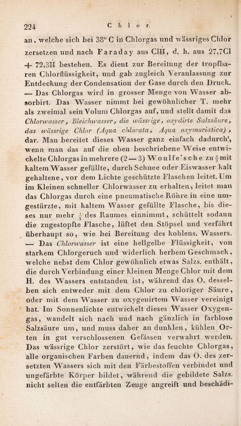 f an, welche sich bei 38° C in Chlorgas und wässriges Chlor zersetzen und nach Faraday aus OH, d. h. aus 27,70 -f- 72,3H bestehen. Es dient zur Bereitung der tropfba¬ ren Chlorflüssigkeit, und gab zugleich Veranlassung zur Entdeckung der Condensation der Gase durch den Druck. — Das Chlorgas ward in grosser Menge von Wasser ab- sorbirt. Das Wasser nimmt bei gewöhnlicher T. mehr als zweimal sein Volum Chlorgas auf, und stellt damit das Chlorwasser , Bleichwasser, die wässiige, oxydirle Salzsäure, das wässrige Chlor (Aqua chlor ata, Aqua oxymuriatica) , dar. Man bereitet dieses Wasser ganz einfach dadurch’, wenn man das auf die oben beschriebene Weise entwi¬ ckelte Chlorgas in mehrere (2— 3) W o ul f e’ s c h e zu f mit kaltem Wasser gefüllte, durch Schnee oder Eiswasser kalt gehaltene, vor dem Lichte geschützte Flaschen leitet.Um im Kleinen schneller Chlorwasser zu erhalten^ leitet man das Chlorgas durch eine pneumatische Röhre in eine um¬ gestürzte, mit kaltem Wasser gefüllte Flasche, bis die¬ ses nur mehr ~ des Raumes einnimmt, schüttelt sodann die zugestopfte Flasche, lüftet den Stöpsel und verfahrt überhaupt so, wie bei Bereitung des kohlens. Wassers. — Das Chlorwasser ist eine hellgelbe Flüssigkeit, von starkem Chlorgeruch und widerlich herbem Geschmack, welche nebst dem Chlor gewöhnlich etwas Salzs. enthält, die durch Verbindung einer kleinen Menge Chlor mit dem H. des VFassers entstanden ist, während das O. dessel¬ ben sich entweder mit dem Chlor zu chloriger Säure, oder mit dem Wasser zu oxygenirtern Wasser vereinigt hat. Im Sonnenlichte entwickelt dieses Wasser Oxygen- gas, wandelt sich nach und nach gänzlich in farblose Salzsäure um, und muss daher an dunklen, kühlen Or¬ ten in gut verschlossenen Gelassen verwahrt werden. Das wässrige Chlor zerstört, wie das feuchte Chlorgas, alle organischen Farben dauernd, indem das O. des zer¬ setzten Wassers sich mit den Färbestoffen verbindet und ungefärbte Körper bildet, während die gebildete Salzs. nicht selten die entfärbten Zeuge angreift und beschadU