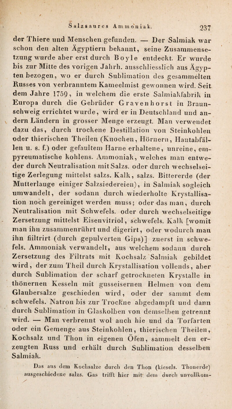 * ,y . yn Salzsaures Ammoniak. 237 der Thiere und Menschen gefunden. — Der Salmiak war schon den alten Ägyptiern bekannt, seine Zusammense¬ tzung wurde aber erst durch Boyle entdeckt Er wurde bis zur Mitte des vorigen Jahrh. ausschliesslich aus Ägyp¬ ten bezogen, wo er durch Sublimation des gesammelten Rus ses von verbranntem Kameelmist gewonnen wird. Seit dem Jahre 1759 , in welchem die erste Salmiakfabr ik in Europa durch die Gebrüder Gravenhorst in Braun¬ schweig errichtet wurde, wird er in Deutschland und an¬ dern Landern in grosser Menge erzeugt. Man verwendet dazu das, durch trockene Destillation von Steinkohlen oder thierischen Theilen (Knochen, Hörnern, Hautabfäl¬ len u. s. f.) oder gefaultem Harne erhaltene, unreine, em- pyreumatische kohlens. Ammoniak, welches man entwe¬ der durch Neutralisation mitSalzs. oder durch wechselsei¬ tige Zerlegung mittelst salzs. Kalk, salzs. Bittererde (der Mutterlauge einiger Salzsiedereien), in Salmiak sogleich umwandelt, der sodann durch wiederholte Krystallisa- tion noch gereiniget werden muss; oder das man, durch Neutralisation mit Schwefels, oder durch wechselseitige Zersetzung mittelst Eisenvitriol, Schwefels. Kalk [womit man ihn zusammenrührt und digerirt, oder wodurch man ihn fiiltrirt (durch gepulverten Gips)] zuerst in Schwe¬ fels. Ammoniak verwandelt, aus welchem sodann durch Zersetzung des Filtrats mit Kochsalz Salmiak gebildet wird, der zum Theil durch Krystallisation vollends, aber durch Sublimation der scharf getrockneten Krystalle in thönernen Kesseln mit gusseisernen Helmen von dem Glaubersalze geschieden wird, oder der sammt dem Schwefels. Natron bis zur Trockne abgedampft und dann durch Sublimation in Glaskolben von demselben getrennt wird. — Man verbrennt wol auch hie und da Torfarten oder ein Gemenge aus Steinkohlen, thierischen Theilen, Kochsalz und Thon in eigenen Öfen, sammelt den er¬ zeugten Buss und erhält durch Sublimation desselben Salmiak. Das aus dem Kochsalze durch den Thon (kieseis. Thonerde) ausgeschiedene salzs. Gas trifft hier mit dem durch unyollkom-