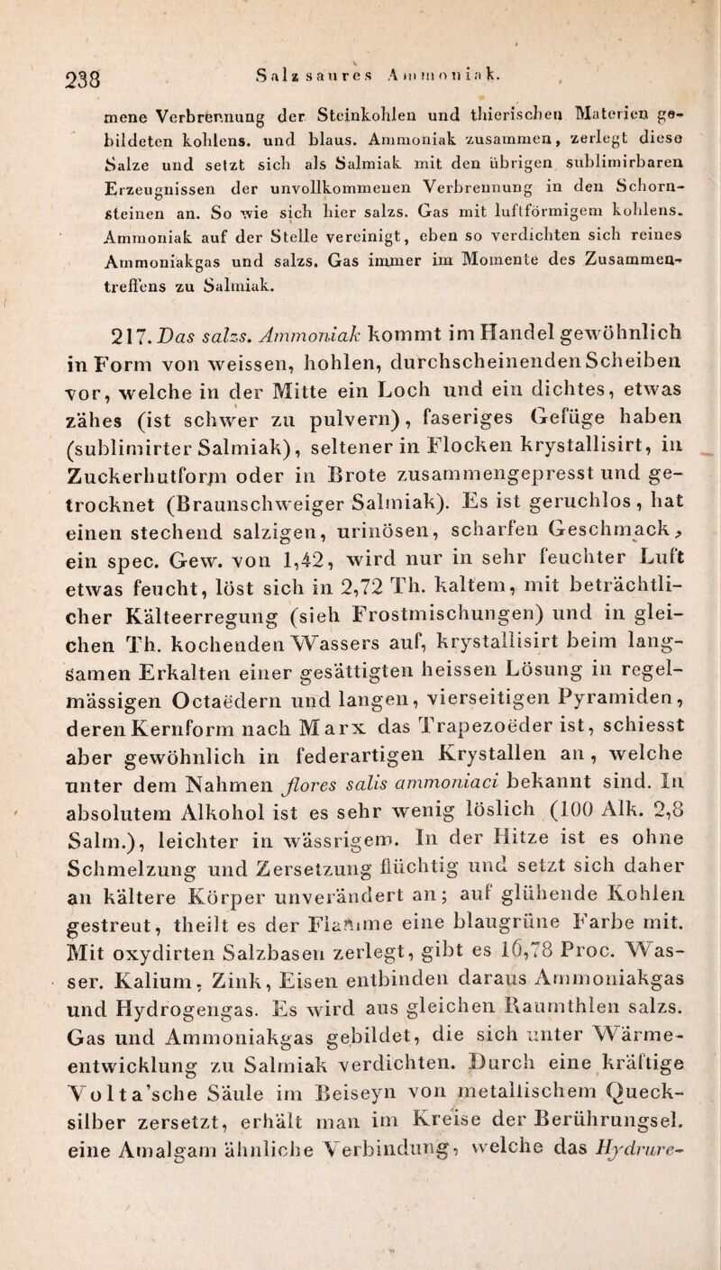 233 mene Verbrennung der Steinkohlen und thierischen Materien ge- bildeten kolüens. und blaus. Ammoniak zusammen, zerlegt diese Salze und setzt sich als Salmiak mit den übrigen sublimirbaren Erzeugnissen der unvollkommenen Verbrennung in den Schorn¬ steinen an. So wie sich hier salzs. Gas mit luftförmigem kohlens. Ammoniak auf der Stelle vereinigt, eben so verdichten sich reines Ammoniakgas und salzs. Gas immer im Momente des Zusammen¬ treffens zu Salmiak. 217. Das salzs. Ammoniak kommt im Handel gewöhnlich in Form von weissen, hohlen, durchscheinenden Scheiben vor, welche in der Mitte ein Loch und ein dichtes, etwas zähes (ist schwer zu pulvern), faseriges Gefüge haben (sublimirter Salmiak), seltener in Flocken krystallisirt, in Zuckerhutforjn oder in Brote zusammengepresst und ge¬ trocknet (Braunschweiger Salmiak). Es ist geruchlos, hat einen stechend salzigen, urinösen, scharfen Geschmack., ein spec. Gew. von 1,42, wird nur in sehr feuchter Luft etwas feucht, löst sich in 2,72 Th. kaltem, mit beträchtli¬ cher Kälteerregung (sieh Frostmischungen) und in glei¬ chen Th. kochenden Wassers auf, krystallisirt beim lang¬ samen Erkalten einer gesättigten heissen Lösung in regel¬ mässigen Octaedern und langen, vierseitigen Pyramiden, deren Kernform nach Marx das Trapezoeder ist, schiesst aber gewöhnlich in federartigen Krystallen an , welche unter dem Nahmen Jlores salis ammoniaci bekannt sind. In absolutem Alkohol ist es sehr wenig löslich (100 Alk. 2,8 Salm.), leichter in wässrigem. In der Hitze ist es ohne Schmelzung und Zersetzung flüchtig und setzt sich daher an kältere Körper unverändert an; auf glühende Kohlen gestreut, theilt es der Flamme eine blaugrüne karbe mit. Mit oxydirten Salzbasen zerlegt, gibt es 1(3,78 Proc. Was¬ ser. Kalium, Zink, Eisen entbinden daraus Ammoniakgas und Hydrogengas. Es wird aus gleichen Raumthlen salzs. Gas und Ammoniakgas gebildet, die sich unter Wärme¬ entwicklung zu Salmiak verdichten. Durch eine kräftige Volta’sche Säule im Beiseyn von metallischem Queck¬ silber zersetzt, erhält man im Kreise der Berührungsei. eine Amalgam ähnliche Verbindung, welche das Hydrure-