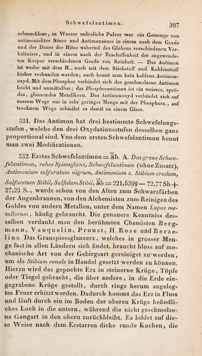 Schwefelantimon. 397 schmacklose, in Wasser unlösliche Pulver war ein Gemenge von antimonichter Säure und Antimonsäure in einem nach dem Grade und der Dauer der Hitze während des Glühens verschiedenen Ver¬ hältnisse, und in einem nach der Beschaffenheit der angewende¬ ten Körper verschiedenen Grade von Reinheit. — Das Antimon ist weder mit dem H., noch mit dem Stickstoff und Kohlenstoff bisher verbunden worden; auch kennt man kein kohlens. Antimon- oxyd. Mit dem Phosphor verbindet sich das geschmolzene Antimon leicht und unmittelbar; das Phosphorantimon ist ein weisses, sprö¬ des, glänzendes Metallkorn. Das Antimonoxyd verbindet sich auf nassem Wege nur in sehr geringer Menge mit der Phosphors., auf trocknem Wege schmilzt es damit zu einem Glase. 331. Das Antimon hat drei bestimmte Schwefelungs¬ stufen , welche den drei Oxydationsstufen desselben ganz proportional sind. Von dem ersten Schwefelantimon Kennt man zwei Modificationen. y 332. Erstes Schwefelantimon = Sb. K. Das graue Schwe¬ felantimon, rohes Spiessglanz, Schwefelantimon (ohne Zusatz), Antimonium sulfuratum nigrum, Antimonium s. Stibium cruclum, nt Sulfuretum Stibii, SulfidumStibii, Sb = 221,03QQ — 72,77 Sb ] 27,23 S., wurde schon von den Alten zum Schwarzfärben der Augenbraunen, von den Alchemisten zum Reinigen des Goldes von andern Metallen, unter dem Namen Lupus me- tallorum, häufig gebraucht. Die genauere Kenntniss des¬ selben verdankt man den berühmten Chemisten Berg¬ mann, V autfuelin, Proust, H. Rose uiid Berze- lius. Das Grauspiessglanzerz, welches in grosser Men¬ ge fast in allen Ländern sich findet, braucht bloss auf me¬ chanische Art von der Gebirgsart gereiniget zu'werden, um als Stibium venale in Handel gesetzt werden zu können. Hierzu wird das gepochte Erz in steinerne Krüge, Töpfe oder Tiegel gebracht, die über andere, in die Erde ein¬ gegrabene Krüge gestellt, durch rings herum angeleg¬ tes Feuer erhitzt werden. Dadurch kommt das Erz in Fluss und läuft durch ein im Boden der oberen Krüge befindli¬ ches Loch in die untern, während die nicht geschmolze¬ ne Gangart in den obern zurückbleibt. Es bildet auf die¬ se Weise nach dem Erstarren dicke runde Kuchen, die