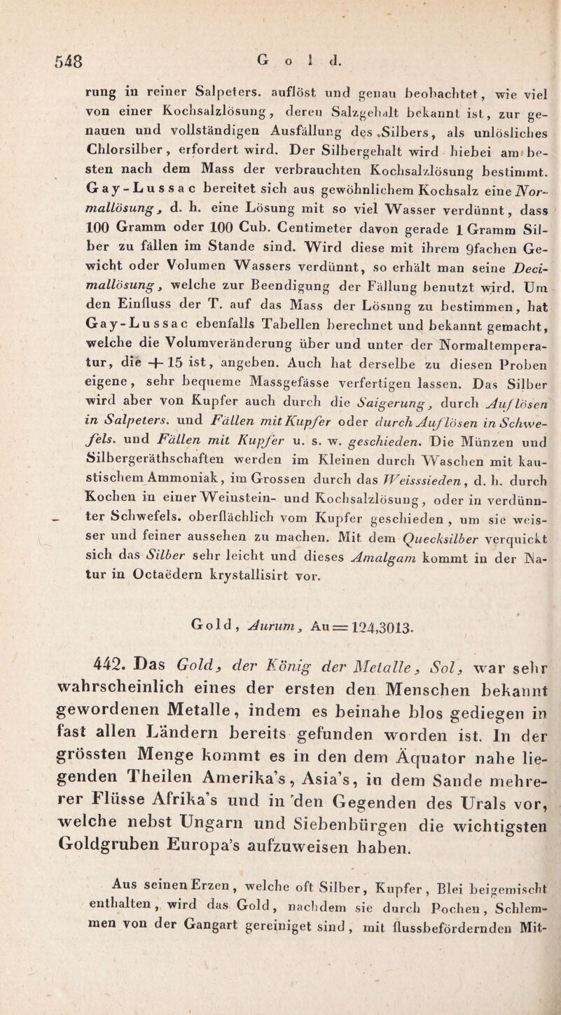 rung in reiner Salpeters, auflöst und genau beobachtet, wie viel von einer Kochsalzlösung, deren Salzgehalt bekannt ist, zur ge¬ nauen und vollständigen Ausfällung des .Silbers, als unlösliches Chlorsilber , erfordert wird. Der Silbergehalt wird hiebei am be¬ sten nach dem Mass der verbrauchten Kochsalzlösung bestimmt. Gay-Lussac bereitet sich aus gewöhnlichem Kochsalz eine Nor¬ mallösung , d. h. eine Lösung mit so viel Wasser verdünnt, dass 100 Gramm oder 100 Cub. Centimeter davon gerade 1 Gramm Sil¬ ber zu fällen im Stande sind. Wird diese mit ihrem 9fachen Ge¬ wicht oder Volumen Wassers verdünnt, so erhält man seine Deci- mallösung, welche zur Beendigung der Fällung benutzt wird. Um den Einfluss der T. auf das Mass der Lösung zu bestimmen, hat Gay-Lussac ebenfalls Tabellen berechnet und bekannt gemacht, welche die Volumveränderung über und unter der Normaltempera¬ tur, die + 15 ist, angeben. Auch hat derselbe zu diesen Proben eigene, sehr bequeme Massgefässe verfertigen lassen. Das Silber wird aber von Kupfer auch durch die Saigerung , durch Auflösen in Salpeters, und Fällen mit Kupfer oder durch Auf lösen in Schwe¬ fels. und Fällen mit Kupfer u. s. w. geschieden. Die Münzen und Silbergeräthschaften werden im Kleinen durch Waschen mit kau¬ stischem Ammoniak, im Grossen durch das TVeisssieden, d. h. durch Kochen in einer Weinstein- und Kochsalzlösung, oder in verdünn¬ ter Schwefels, oberflächlich vom Kupfer geschieden , um sie weis- ser und feiner aussehen zu machen. Mit dem Quecksilber verquickt sich das Silber sehr leicht und dieses Amalgam kommt in der Na¬ tur in Octaedern krystallisirt vor. Gold, Aurum, Au = 124,3013. 442. Das Gold, der König der Metalle , Sol, war sehr wahrscheinlich eines der ersten den Menschen bekannt gewordenen Metalle, indem es beinahe blos gediegen in fast allen Landern bereits gefunden worden ist. In der grössten Menge kommt es in den dem Äquator nahe lie¬ genden 1 heilen Amerikas, Asia’s, in dem Sande mehre¬ rer Flüsse Afrika s und in 'den Gegenden des Urals vor, welche nebst Ungarn und Siebenbürgen die wichtigsten Goldgruben Europa’s aufzuweisen haben. Aus seinen Erzen , welche oft Silber, Kupfer, Blei beigemischt enthalten, wird das Gold, nachdem sie durch Pochen, Schlem¬ men von der Gangart gereiniget sind , mit flussbefördernden Mit-
