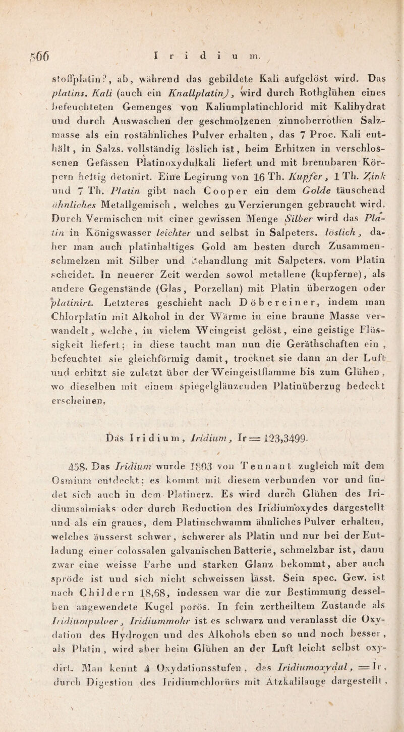 Ö6 Iridium. stofFplatiu?, ab, während das gebildete Kali aufgelöst wird. Das ptalins. Kali (auch ein KnallplatinJ, wird durch Rothglühen eines befeuchteten Gemenges von Kaliumplatinchlorid mit Kalihydrat und durch Auswaschen der geschmolzenen zinnoberrothen Salz¬ masse als ein rostähnliches Pulver erhalten , das 7 Proc. Kali ent¬ hält, in Salzs. vollständig löslich ist, heim Erhitzen in verschlos- senen Gefässen Platinoxydulkali liefert und mit brennbaren Kör¬ pern heftig detonirt. Eine Legirung von 16 Tli. Kupfer , 1 Th. Zink und 7 Th. Platin gibt nach Cooper ein dem Golde täuschend ähnliches Metallgemisch , welches zu Verzierungen gebraucht wird. Durch Vermischen mit einer gewissen Menge Silber wird das Pla¬ tin in Königswasser leichter und selbst in Salpeters, löslich , da¬ her man auch platinhaltiges Gold am besten durch Zusammen¬ schmelzen mit Silber und Behandlung mit Salpeters, vom Platin scheidet. In neuerer Zeit werden sowol metallene (kupferne), als andere Gegenstände (Glas, Porzellan) mit Platin überzogen oder platinirt. Letzteres geschieht nach Döbereiner, indem man Chlorplatin mit Alkohol in der Wärme in eine braune Masse ver¬ wandelt, welche, in vielem Weingeist gelöst, eine geistige Flüs¬ sigkeit. liefert; in diese taucht man nun die Gerätschaften ein , befeuchtet sie gleichförmig damit, trocknet sie dann an der Luft und erhitzt sie zuletzt über der W eingeistflamme bis zum Glühen, wo dieselben mit einem spiegelglänzeuden Platinüberzug bedeckt erscheinen. Das Iridium, Iridium, Ir = 123>3499- 458- Das Iridium wurde 1803 von Tenn an t zugleich mit dem Osmium entdeckt; es kommt mit diesem verbunden vor und fin¬ det sich auch in dem Platinerz. Es wird durch Glühen des Iri¬ diumsalmiaks oder durch Reduction des Iridiumoxydes dargestellt und als ein graues, dem Platinschwamm ähnliches Pulver erhalten, welches äusserst schwer, schwerer als Platin und nur bei der Ent¬ ladung einer colossalen galvanischen Batterie, schmelzbar ist, dann zwar eine weisse Farbe und starken Glanz bekommt, aber auch spröde ist und sich nicht schweissen lässt. Sein spec. Gew. ist nach Childern 18,68, indessen war die zur Bestimmung dessel¬ ben angewendete Kugel porös. In fein zertheiltem Zustande als Iridiumpulver Iridiummohr ist es schwarz und veranlasst die Oxy¬ dation des Hydrogen und des Alkohols eben so und noch besser , als Platin , wird aber beim Glühen an der Luft leicht selbst oxy- dirt.. Man kennt 4 Oxydationsstufen, das Iridiumoxydul, =Ir, durch Digestion des Iridiumchloriirs mit Ätzkalilauge dargestellt . \