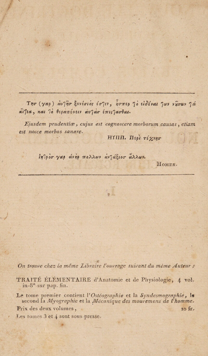 T^ir (y«p) '^uvia-i&ç î<r']ty, ijS’TFêp ilê'ivai “^dàv Pÿirav 'jd â)'flet^ Kdl 1û ôîpdTTéVStÿ dü^UT STFlS^CiS-ôdi» JEjusdem prudentiœ, cujus est cognoscere morhorum causas, eîiant est nosce morbos sanare, '■ HYnïI. îlipt Tî^viiT î ivfipQT yup •TSù'hXm dXXùù% Homek. On trouve chez le même Libraire Üouvrage suivant du même Auteur ? TRAITÉ ÉLÉMENTAIRE d’Anatomie et de Physiologie, 4 voL iii-8® sur pap. fin. Le tome premier contient VOstéographie et la Syndesmographie, 1« second la Myographie et la Mécanique des mouvemens de L’homme.- Prix des deux volumes , 10 fr»>