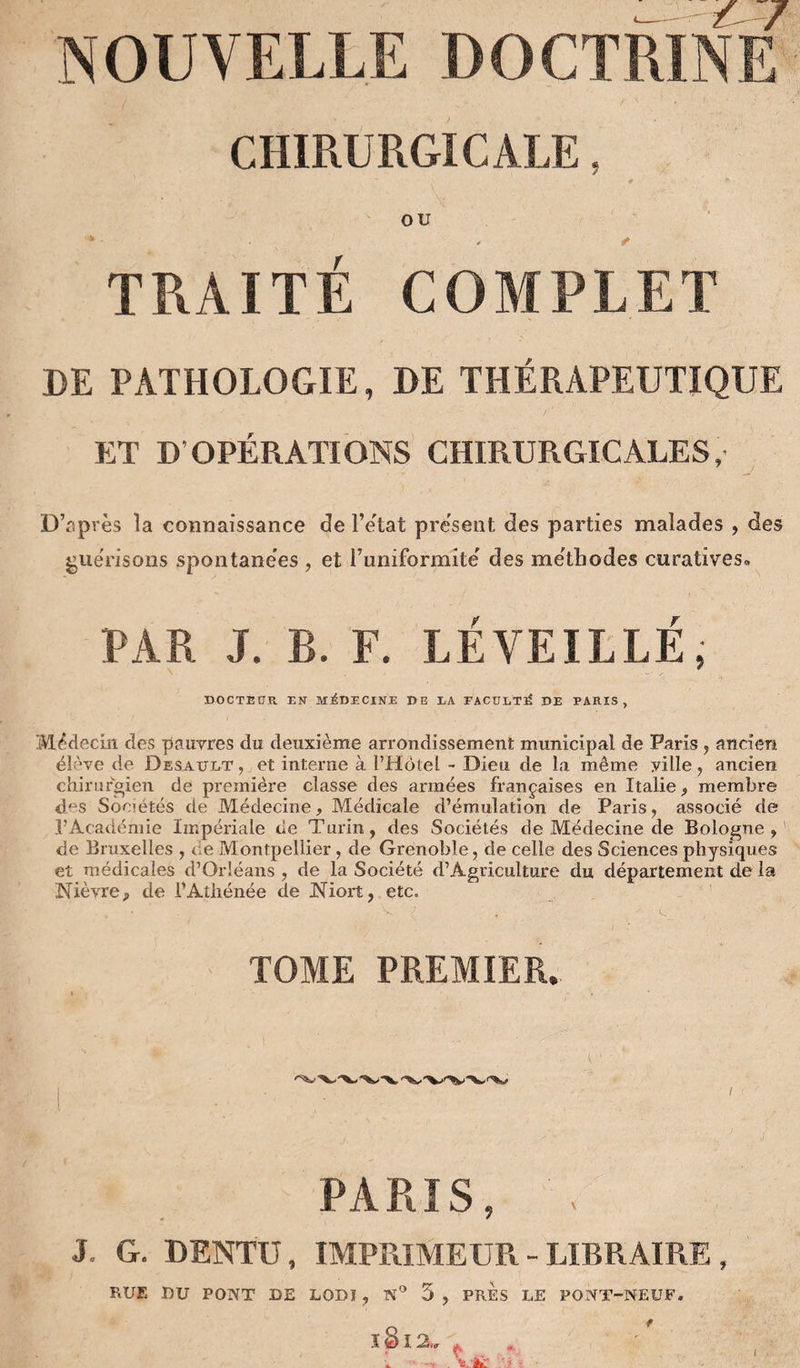 NOUVELLE DOCTRINE CHIRURGICALE, # OU TRAITÉ COMPLET DE PATHOLOGIE, DE THÉRAPEUTIQUE ET D’OPÉRATIONS CHIRURGICALES, D’après la connaissance de l’ètat présent des parties malades , des guérisons spontanées , et runiformité des métliodes curatives* PAR J. B. F. LÉ VEILLÉ, DOCTEUR EN MEDECINE DE LA FACULTÉ DE PARIS, Médecin des pauvres du deuxième arrondissement municipal de Paris , ancien élève de Desault , et interne à l’Hotel - Dieu de la même ville, ancien chirurgien de première classe des armées françaises en Italie, membre des Sociétés de Médecine, Médicale d’émulation de Paris, associé de l’Académie Impériale de Turin, des Sociétés de Médecine de Bologne, de Bruxelles , de Montpellier, de Grenoble, de celle des Sciences physiques et médicales d’Orléans , de la Société d’Agriculture du département de la Nièvre, de l’Athénée de Niort, etc. TOME PREMIER. I PARIS, . J. G. DENTU, IMPRIMEUR - LIBRAIRE ,