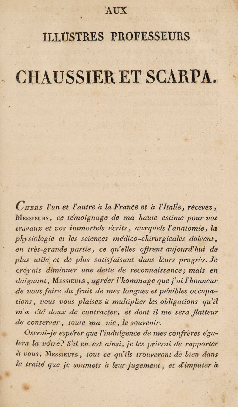 AUX ILLUSTRES PROFESSEURS CHAUSSIER ET SCARPA. 1 / Chers Vun et Vautre a la France et à VItalie, recevez, Messieurs , ce témoignage de ma haute estime pour vos travaux et vos immortels écrits, auxquels Vanatomie, la physiologie et les sciences médico-chirurgicales doivent, en très-grande partie, ce quelles ojfrent aujourd’hui de plus utile, et de plus satisfaisant dans leurs progrès. Je croyais diminuer une dette de reconnaissance ; mais en daignant, Messieurs , agréer l’hommage que j’ai l’honneur de vous faire du fruit de mes longues et pénibles occupa¬ tions, vous vous plaisez à multiplier les obligations qu’il m’a été doux de contracter, et dont il me sera flatteur de conserver, toute ma vie, le souvenir. Oserai-je espérer que l’indulgence de mes confrères éga¬ lera la votre? S’il en est ainsi, je les prierai de rapporter à vous, Messieurs, tout ce qu’ils trouveront de bien dans le traité que je soumets h leur jugement, et d'imputer k