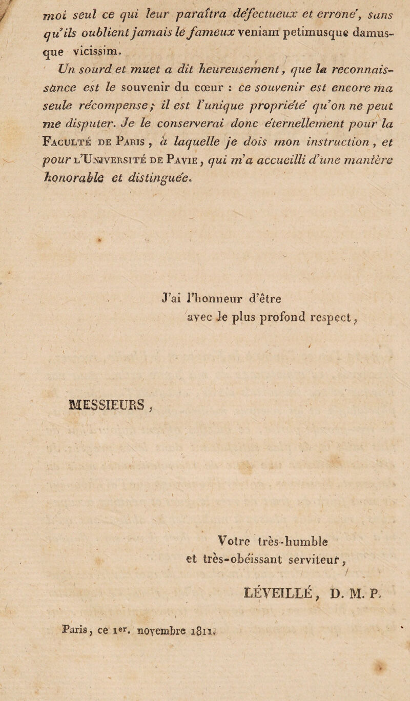 moi seul ce qui leur paraîtra défectueux et erroné, sans quils oublient jamais le fameux \em&m pelimusque damus- que vicissim. ' Un sourd et muet a dit heureusement, que la reconnais-- sànce est le souvenir du cœur : ce souvenir est encore ma seule récompense^ il est Vunique propriété qu on ne peut me disputer. Je le conserverai donc éternellement pour la Faculté de Paris , à laquelle je dois mon instruction, et poMr l’ünjversité de Pavie , qui nia accueilli d’une manière honorable et distinguée. J’ai l’honneur d’être avec Je plus profond respect^ BIESSIEÜRS , Votre très-humble et très-obéissant serviteui*, / LÉVEILLÉ, D. M. P, , t ' Paris, ce ler, noyembre i6ii;