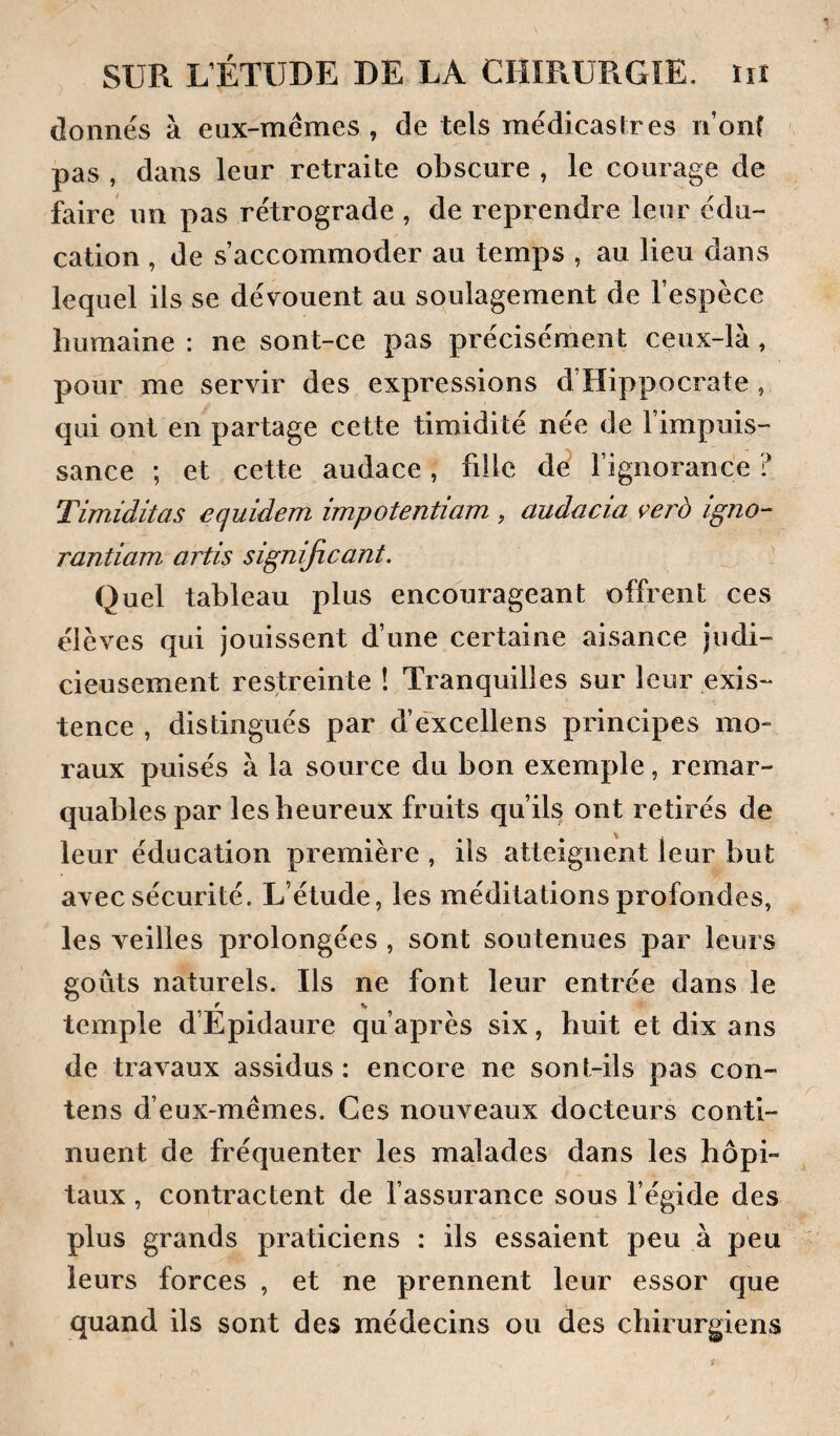 donnés à eux-mémes , de tels médicaslres n’onf pas , dans leur retraite obscure , le courage de faire un pas rétrograde , de reprendre leur édu¬ cation , de s’accommoder au temps , au lieu dans lequel ils se dévouent au soulagement de l’espèce humaine : ne sont-ce pas précisément ceux-là, pour me servir des expressions d’Hippocrate , qui ont en partage cette timidité née de l’impuis¬ sance ; et cette audace, fille dé l’ignorance ? Timiditas equidem impotentiam , audacia verà igno- rantiam artis significant. Quel tableau plus encourageant offrent ces élèves qui jouissent d’une certaine aisance judi¬ cieusement restreinte ! Tranquilles sur leur exis¬ tence , distingués par d’éxcellens principes mo¬ raux puisés à la source du bon exemple, remar¬ quables par les heureux fruits qu’ils ont retirés de leur éducation première , ils atteignent leur but avec sécurité. L’étude, les méditations profondes, les veilles prolongées , sont soutenues par leurs goûts naturels. Ils ne font leur entrée dans le f s temple d’Epidaure qu’après six, huit et dix ans de travaux assidus: encore ne sont-ils pas con- tens d’eux-mêmes. Ces nouveaux docteurs conti¬ nuent de fréquenter les malades dans les hôpi¬ taux , contractent de l’assurance sous l’égide des plus grands praticiens : ils essaient peu à peu leurs forces , et ne prennent leur essor que quand ils sont des médecins ou des chirurgiens