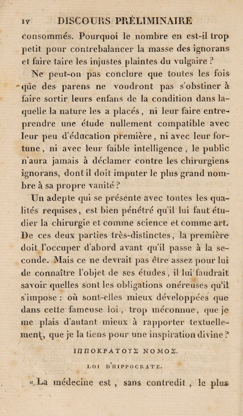 consommés. Pourquoi le nombre en est-ii trop petit pour contrebalancer la masse des ignorans et faire taire les injustes plaintes du vulgaire ? Ne peut-on pas conclure que toutes les fois ^que des parens ne voudront pas s’obstiner à faire sortir leurs enfans de la condition dans la¬ quelle la nature les a placés , ni leur faire entre¬ prendre une étude nullement compatible avec leur peu d’éducation première , ni avec leur for¬ tune , ni avec leur faible intelligence , le public n’aura jamais à déclamer contre les chirurgiens ignorans, dont il doit imputer le plus grand nom¬ bre à sa propre vanité ? Un adepte qui se présente avec toutes les qua¬ lités requises, est bien pénétré qu’il lui faut étu¬ dier la chirurgie et comme science et comme art. De ces deux parties très-distinctes, la première doit Toccuper d’abord avant qu’il passe à la se¬ conde. Mais ce ne devrait pas être assez pour lui de connaître l’objet de ses études, il lui faudrait savoir quelles sont les obligations onéreuses quM s’impose : où sont-elles mieux développées que dans cette fameuse loi, trop méconnue, que je me plais d’autant mieux à rapporter textuelle¬ ment,, que je la tiens pour une inspiration divine ? innOKPATOYE NOMOS. I LOI d’hiPPOCR ATE. , «.La médecine est , sans contredit , le plus.