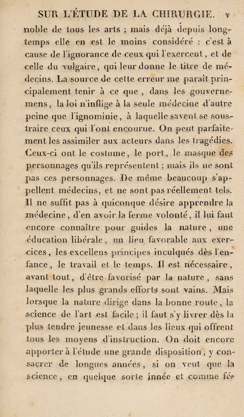 noble de tous les arts ; mais déjà depuis long¬ temps elle en est le moins considéré : c’est à cause de l’ignorance de ceux qui l’exercent, et de celle du yulgaire, qui leur donne le titre de mé¬ decins. La source de cette erreur me parait prin¬ cipalement tenir à ce que , dan^ les gouverne- mens, la loi n’inflige à la seule médecine d’autre peine que l’ignominie, à laquelle savent se sous¬ traire ceux qui Font encourue. On peut parfaite¬ ment les assimiler aux acleurs dans les tragédies. Ceux-ci ont le costume, le port, le masque des personnages qu’ils représentent ; mais ils ne sont pas ces personnages. De meme beaucoup s’ap¬ pellent médecins, et ne sont pas réellement tels. Il ne suffit pas à quiconque désire apprendre la médecine, d’en avoir la ferme volonté, il lui faut encore connaître pour guides la nature , une éducation libérale , un lieu, favorable aux exer¬ cices, les exceliens principes inculqués dès l’en¬ fance , le travail et le temps. 11 est nécessaire , avant tout 5 d’étre favorisé par la nature , sans laquelle les plus grands efforts sont vains. Mais lorsque la nature dirige dans la bonne route, la science de Fart est facile ; il faut s’y livrer dès la plus tendre jeunesse et dans les lieux qui offrent tous les moyens d’instruction. On doit encore apportera l’étude une grande disposition, y con¬ sacrer de longues années, si on veut que la science , en quelque sorte innée et comme {é-^ ■/