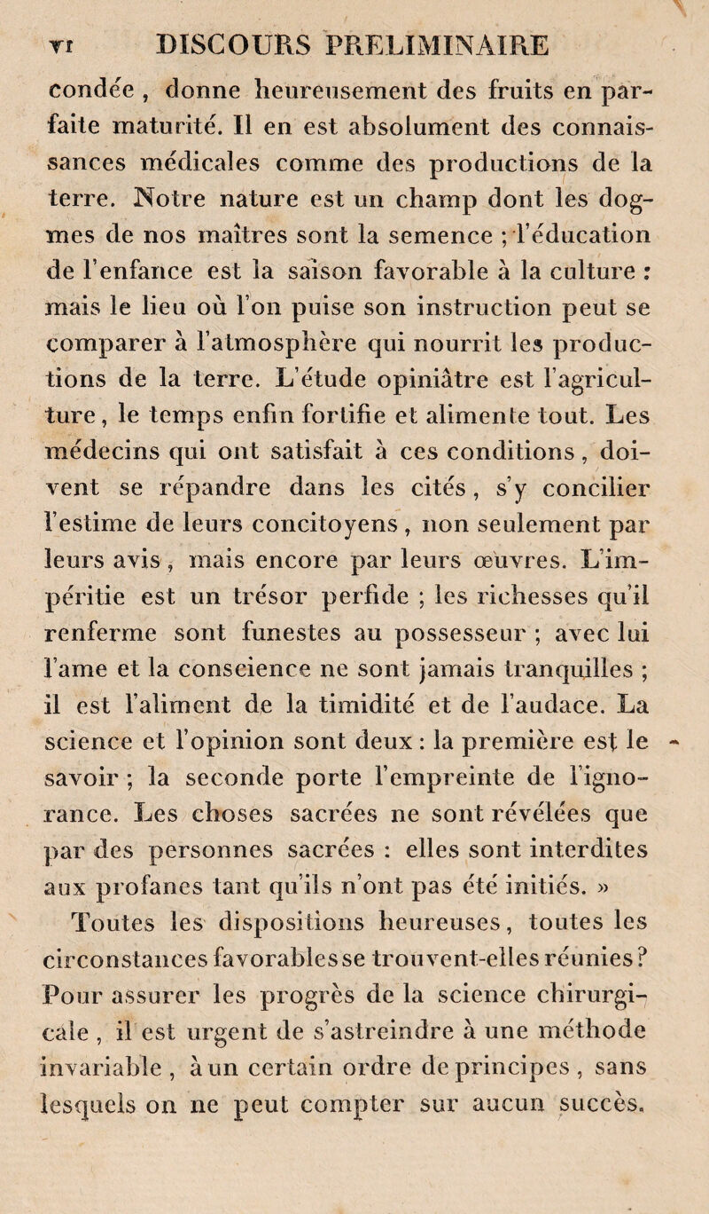 condée , donne lieureiisement des fruits en par¬ faite maturité. Il en est absolument des connais¬ sances médicales comme des productions de la terre. Notre nature est un champ dont les dog¬ mes de nos maîtres sont la semence ; l’éducation de l’enfance est la saison favorable à la culture : mais le lieu où l’on puise son instruction peut se comparer à l’atmosphère qui nourrit les produc¬ tions de la terre. L’étude opiniâtre est l’agricul¬ ture , le temps enfin fortifie et alimente tout. Les médecins qui ont satisfait à ces conditions, doi¬ vent se répandre dans les cités , s’y concilier l’estime de leurs concitoyens , non seulement par leurs avis, mais encore par leurs œuvres. L’im¬ péritie est un trésor perfide ; les richesses qu’il renferme sont funestes au possesseur ; avec lui l’ame et la conscience ne sont jamais tranquilles ; il est l’aliment de la timidité et de l’audace. La science et l’opinion sont deux : la première est le savoir ; la seconde porte l’empreinte de l’igno¬ rance. Les choses sacrées ne sont révélées que par des personnes sacrées : elles sont interdites aux profanes tant qu’ils n’ont pas été initiés. » Toutes les dispositions heureuses, toutes les circonstances favorables se trouvent-elles réunies ? Pour assurer les progrès de la science chirurgU cale , if est urgent de s’astreindre à une méthode invariable , à un certain ordre de principes , sans lesquels on ne peut compter sur aucun succès.