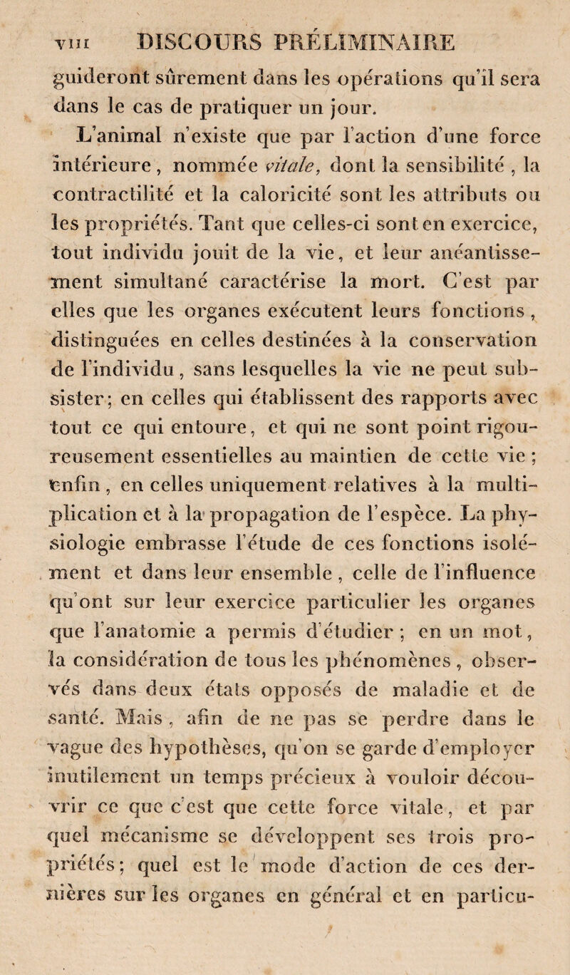 guideront sûrement dans les opérations qu’il sera dans le cas de pratiquer un jour. L’animal n’existe que par l’action d’une force intérieure , nommée vitale, dont la sensibilité , la contractilité et la caloricité sont les attributs ou les propriétés. Tant que celles-ci sont en exercice, tout individu jouit de la vie, et leur anéantisse¬ ment simultané caractérise la mort. C’est par elles que les organes exécutent leurs fonctions , distinguées en celles destinées à la conservation de l’individu, sans lesquelles la vie ne peut sub¬ sister; en celles qui établissent des rapports avec tout ce qui entoure, et qui ne sont point rigou¬ reusement essentielles au maintien de cette vie ; enfin, en celles uniquement relatives à la multi¬ plication et à la* propagation de l’espèce. La phy¬ siologie embrasse fétude de ces fonctions isolé¬ ment et dans leur ensemble , celle de l’influence qu’ont sur leur exercice particulier les organes que l’anatomie a permis d’étudier ; en un mot, la considération de tous les phénomènes , obser¬ vés dans deux états opposés de maladie et de santé. Mais , afin de ne pas se perdre dans le vague des hypothèses, qu’on se garde d’employer inutilement un temps précieux à vouloir décou¬ vrir ce que c est que cette force vitale, et par quel mécanisme se développent ses trois pro¬ priétés; quel est le mode d’action de ces der¬ nières sur les organes en général et en particu- /