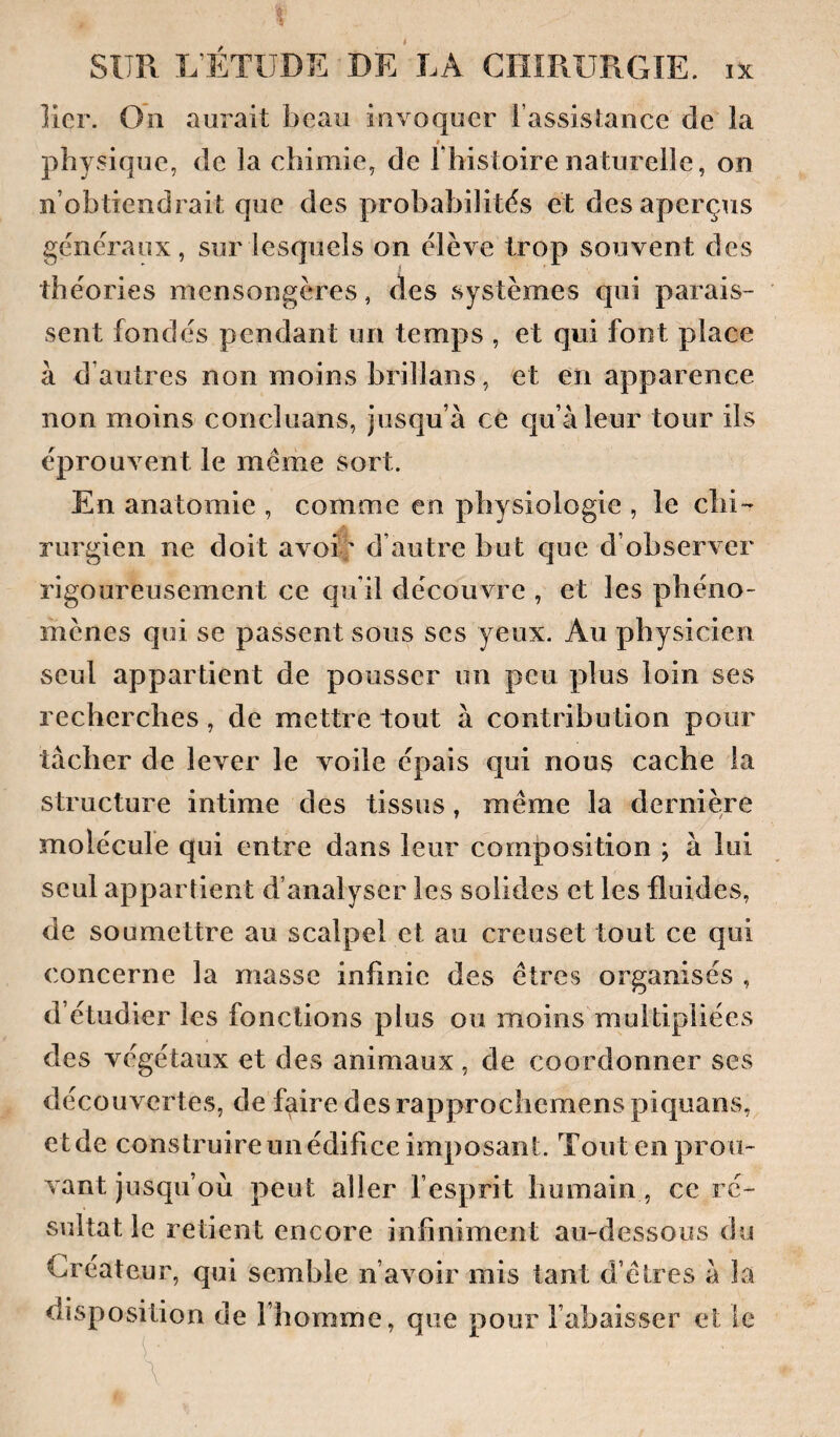 lier. On aurait beau invoquer l’assistance de la physique, de la chimie, de l’histoire naturelle, on n’obtiendrait que des probabilités et des aperçus généraux, sur lesquels on élève trop souvent des théories mensongères, des systèmes qui parais¬ sent fondés pendant un temps , et qui font place à d’autres non moins brillans, et en apparence non moins concluans, jusqu’à ce qu’à leur tour ils éprouvent le meme sort. En anatomie , comme en physiologie , le chi¬ rurgien ne doit avoî'' d’autre but que d’observer rigoureusement ce qu’il découvre , et les phéno¬ mènes qui se passent sous ses yeux. Au physicien seul appartient de pousser un peu plus loin ses recherches, de mettre tout à contribution pour tâcher de lever le voile épais qui nous cache la structure intime des tissus, même la dernière molécule qui entre dans leur composition ; à lui seul appartient d’analyser les solides et les fluides, de soumettre au scalpel et au creuset tout ce qui concerne la masse infinie des êtres organisés , d’étudier les fonctions plus ou moins multipliées des végétaux et des animaux, de coordonner ses découvertes, de faire des rapproebemenspiquans, et de construire un édifice imposant. Tout en prou¬ vant jusqu’où peut aller fesprit humain, ce ré¬ sultat le retient encore infiniment au-dessous du Créateur, qui semble n’avoir mis tant d’êtres à la disposition de l’homme, que pour l’abaisser et le C \